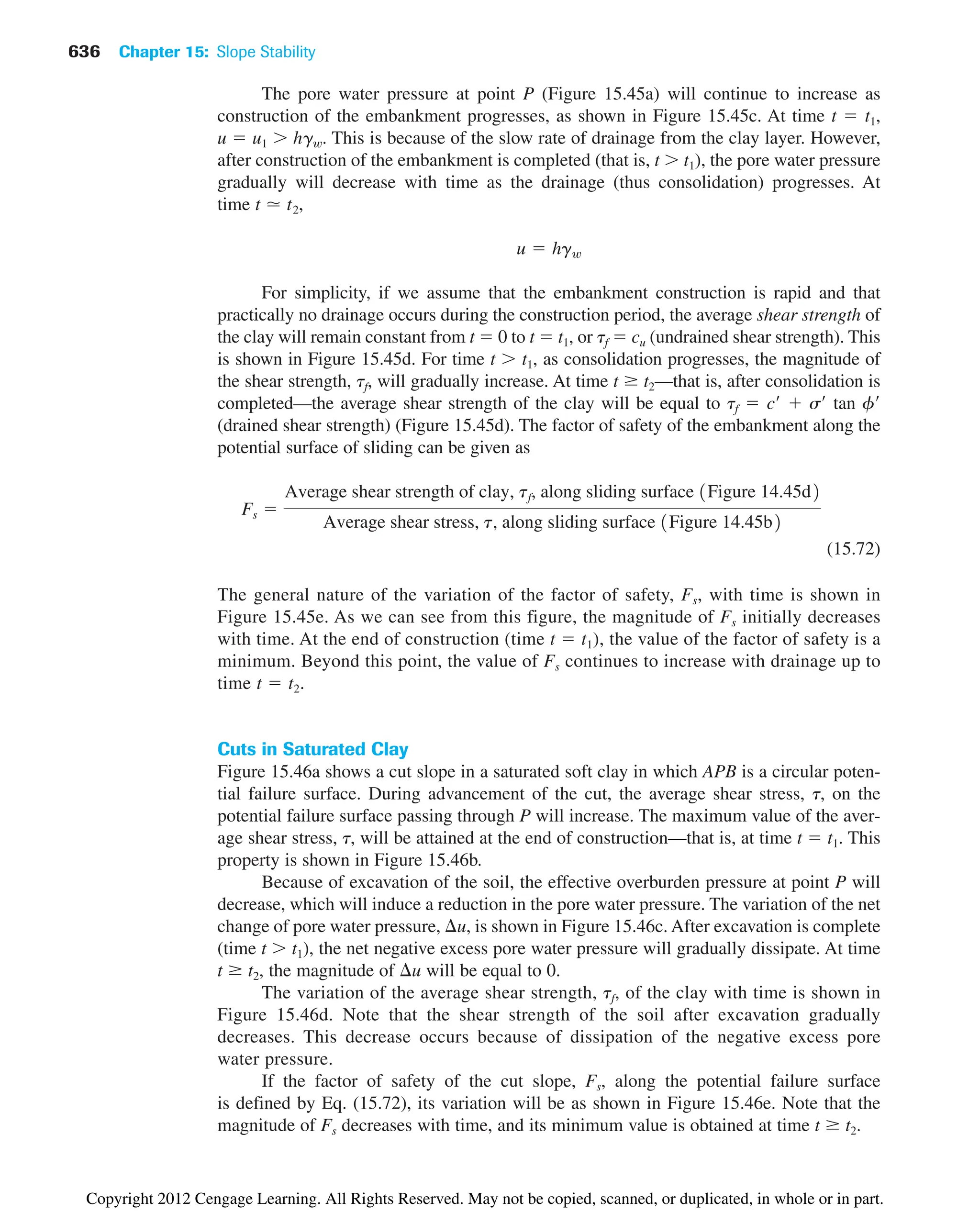 The pore water pressure at point P (Figure 15.45a) will continue to increase as
construction of the embankment progresses, as shown in Figure 15.45c. At time t  t1,
u  u1  hgw. This is because of the slow rate of drainage from the clay layer. However,
after construction of the embankment is completed (that is, t  t1), the pore water pressure
gradually will decrease with time as the drainage (thus consolidation) progresses. At
time ,
For simplicity, if we assume that the embankment construction is rapid and that
practically no drainage occurs during the construction period, the average shear strength of
the clay will remain constant from t  0 to t  t1, or tf  cu (undrained shear strength). This
is shown in Figure 15.45d. For time t  t1, as consolidation progresses, the magnitude of
the shear strength, tf, will gradually increase. At time t t2—that is, after consolidation is
completed—the average shear strength of the clay will be equal to tf  c  s tan f
(drained shear strength) (Figure 15.45d). The factor of safety of the embankment along the
potential surface of sliding can be given as
(15.72)
The general nature of the variation of the factor of safety, Fs, with time is shown in
Figure 15.45e. As we can see from this figure, the magnitude of Fs initially decreases
with time. At the end of construction (time t  t1), the value of the factor of safety is a
minimum. Beyond this point, the value of Fs continues to increase with drainage up to
time t  t2.
Cuts in Saturated Clay
Figure 15.46a shows a cut slope in a saturated soft clay in which APB is a circular poten-
tial failure surface. During advancement of the cut, the average shear stress, t, on the
potential failure surface passing through P will increase. The maximum value of the aver-
age shear stress, t, will be attained at the end of construction—that is, at time t  t1. This
property is shown in Figure 15.46b.
Because of excavation of the soil, the effective overburden pressure at point P will
decrease, which will induce a reduction in the pore water pressure. The variation of the net
change of pore water pressure, u, is shown in Figure 15.46c. After excavation is complete
(time t  t1), the net negative excess pore water pressure will gradually dissipate. At time
t t2, the magnitude of u will be equal to 0.
The variation of the average shear strength, tf, of the clay with time is shown in
Figure 15.46d. Note that the shear strength of the soil after excavation gradually
decreases. This decrease occurs because of dissipation of the negative excess pore
water pressure.
If the factor of safety of the cut slope, Fs, along the potential failure surface
is defined by Eq. (15.72), its variation will be as shown in Figure 15.46e. Note that the
magnitude of Fs decreases with time, and its minimum value is obtained at time t t2.
Fs 
Average shear strength of clay, tf, along sliding surface 1Figure 14.45d2
Average shear stress, t, along sliding surface 1Figure 14.45b2
u  hgw
t  t2
636 Chapter 15: Slope Stability
Copyright 2012 Cengage Learning. All Rights Reserved. May not be copied, scanned, or duplicated, in whole or in part.
 
