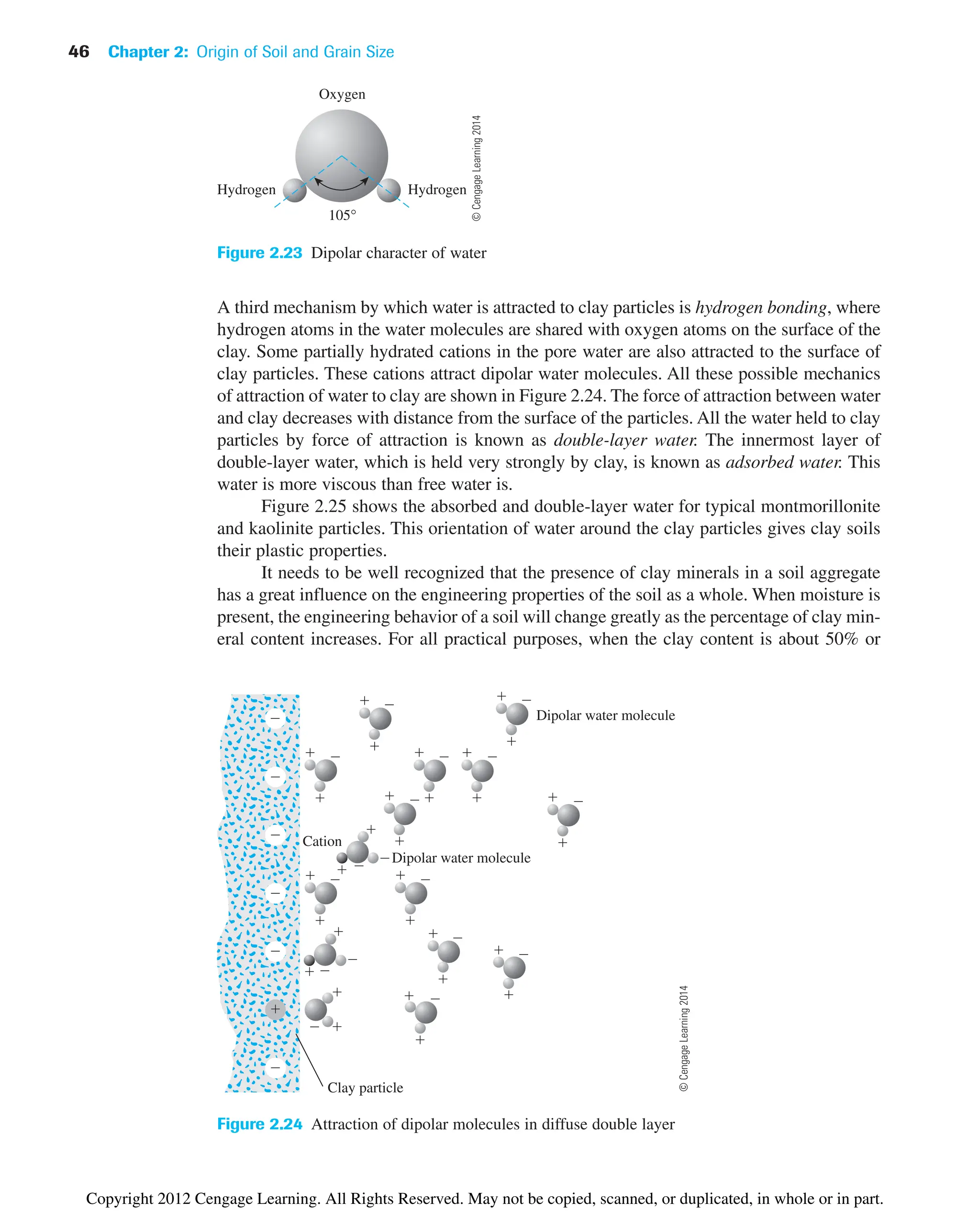 46 Chapter 2: Origin of Soil and Grain Size
105°
Hydrogen Hydrogen
Oxygen
Figure 2.23 Dipolar character of water
A third mechanism by which water is attracted to clay particles is hydrogen bonding, where
hydrogen atoms in the water molecules are shared with oxygen atoms on the surface of the
clay. Some partially hydrated cations in the pore water are also attracted to the surface of
clay particles. These cations attract dipolar water molecules. All these possible mechanics
of attraction of water to clay are shown in Figure 2.24. The force of attraction between water
and clay decreases with distance from the surface of the particles. All the water held to clay
particles by force of attraction is known as double-layer water. The innermost layer of
double-layer water, which is held very strongly by clay, is known as adsorbed water. This
water is more viscous than free water is.
Figure 2.25 shows the absorbed and double-layer water for typical montmorillonite
and kaolinite particles. This orientation of water around the clay particles gives clay soils
their plastic properties.
It needs to be well recognized that the presence of clay minerals in a soil aggregate
has a great influence on the engineering properties of the soil as a whole. When moisture is
present, the engineering behavior of a soil will change greatly as the percentage of clay min-
eral content increases. For all practical purposes, when the clay content is about 50% or
Dipolar water molecule
Dipolar water molecule
Cation
Clay particle























 











 
















Figure 2.24 Attraction of dipolar molecules in diffuse double layer
©
Cengage
Learning
2014
©
Cengage
Learning
2014
Copyright 2012 Cengage Learning. All Rights Reserved. May not be copied, scanned, or duplicated, in whole or in part.
 