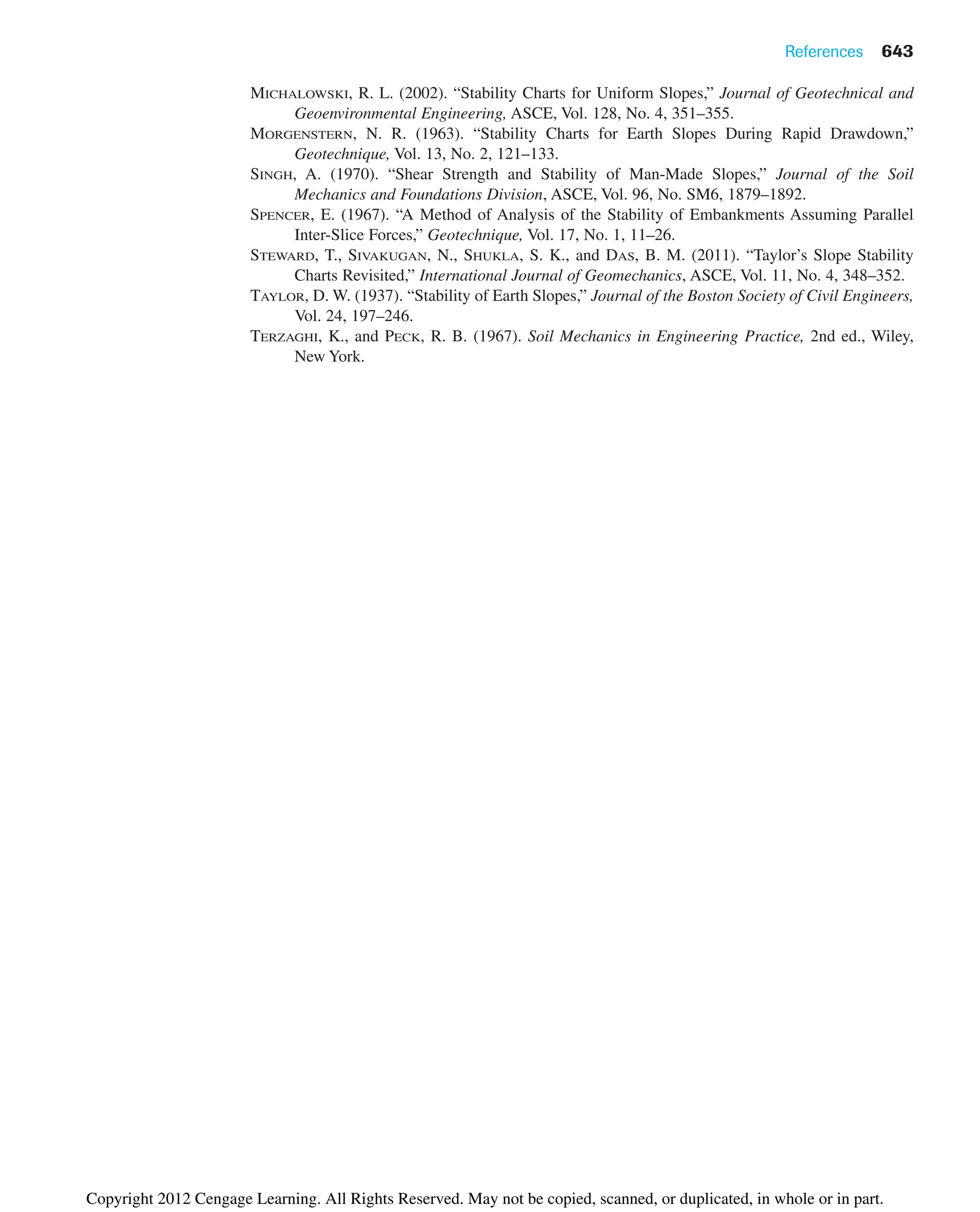 References 643
MICHALOWSKI, R. L. (2002). “Stability Charts for Uniform Slopes,” Journal of Geotechnical and
Geoenvironmental Engineering, ASCE, Vol. 128, No. 4, 351–355.
MORGENSTERN, N. R. (1963). “Stability Charts for Earth Slopes During Rapid Drawdown,”
Geotechnique, Vol. 13, No. 2, 121–133.
SINGH, A. (1970). “Shear Strength and Stability of Man-Made Slopes,” Journal of the Soil
Mechanics and Foundations Division, ASCE, Vol. 96, No. SM6, 1879–1892.
SPENCER, E. (1967). “A Method of Analysis of the Stability of Embankments Assuming Parallel
Inter-Slice Forces,” Geotechnique, Vol. 17, No. 1, 11–26.
STEWARD, T., SIVAKUGAN, N., SHUKLA, S. K., and DAS, B. M. (2011). “Taylor’s Slope Stability
Charts Revisited,” International Journal of Geomechanics, ASCE, Vol. 11, No. 4, 348–352.
TAYLOR, D. W. (1937). “Stability of Earth Slopes,” Journal of the Boston Society of Civil Engineers,
Vol. 24, 197–246.
TERZAGHI, K., and PECK, R. B. (1967). Soil Mechanics in Engineering Practice, 2nd ed., Wiley,
New York.
Copyright 2012 Cengage Learning. All Rights Reserved. May not be copied, scanned, or duplicated, in whole or in part.
 