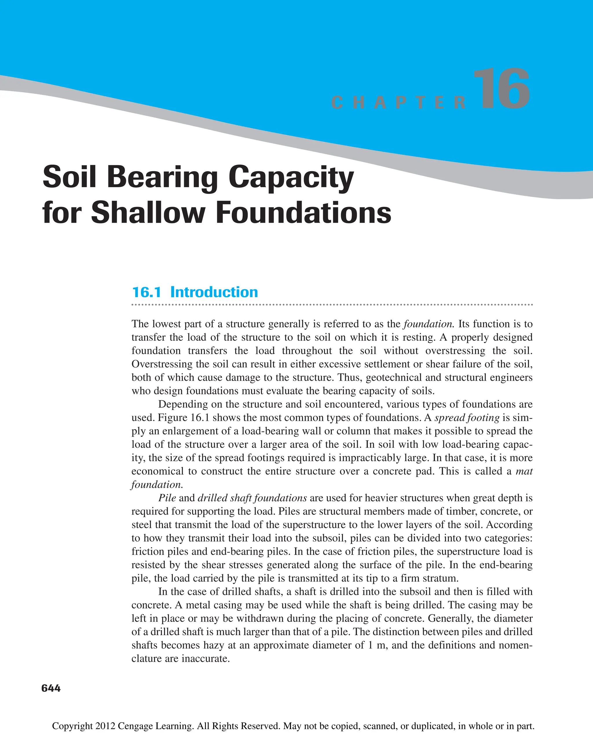 C H A P T E R
16.1 Introduction
The lowest part of a structure generally is referred to as the foundation. Its function is to
transfer the load of the structure to the soil on which it is resting. A properly designed
foundation transfers the load throughout the soil without overstressing the soil.
Overstressing the soil can result in either excessive settlement or shear failure of the soil,
both of which cause damage to the structure. Thus, geotechnical and structural engineers
who design foundations must evaluate the bearing capacity of soils.
Depending on the structure and soil encountered, various types of foundations are
used. Figure 16.1 shows the most common types of foundations. A spread footing is sim-
ply an enlargement of a load-bearing wall or column that makes it possible to spread the
load of the structure over a larger area of the soil. In soil with low load-bearing capac-
ity, the size of the spread footings required is impracticably large. In that case, it is more
economical to construct the entire structure over a concrete pad. This is called a mat
foundation.
Pile and drilled shaft foundations are used for heavier structures when great depth is
required for supporting the load. Piles are structural members made of timber, concrete, or
steel that transmit the load of the superstructure to the lower layers of the soil. According
to how they transmit their load into the subsoil, piles can be divided into two categories:
friction piles and end-bearing piles. In the case of friction piles, the superstructure load is
resisted by the shear stresses generated along the surface of the pile. In the end-bearing
pile, the load carried by the pile is transmitted at its tip to a firm stratum.
In the case of drilled shafts, a shaft is drilled into the subsoil and then is filled with
concrete. A metal casing may be used while the shaft is being drilled. The casing may be
left in place or may be withdrawn during the placing of concrete. Generally, the diameter
of a drilled shaft is much larger than that of a pile. The distinction between piles and drilled
shafts becomes hazy at an approximate diameter of 1 m, and the definitions and nomen-
clature are inaccurate.
644
Soil Bearing Capacity
for Shallow Foundations
16
Copyright 2012 Cengage Learning. All Rights Reserved. May not be copied, scanned, or duplicated, in whole or in part.
 