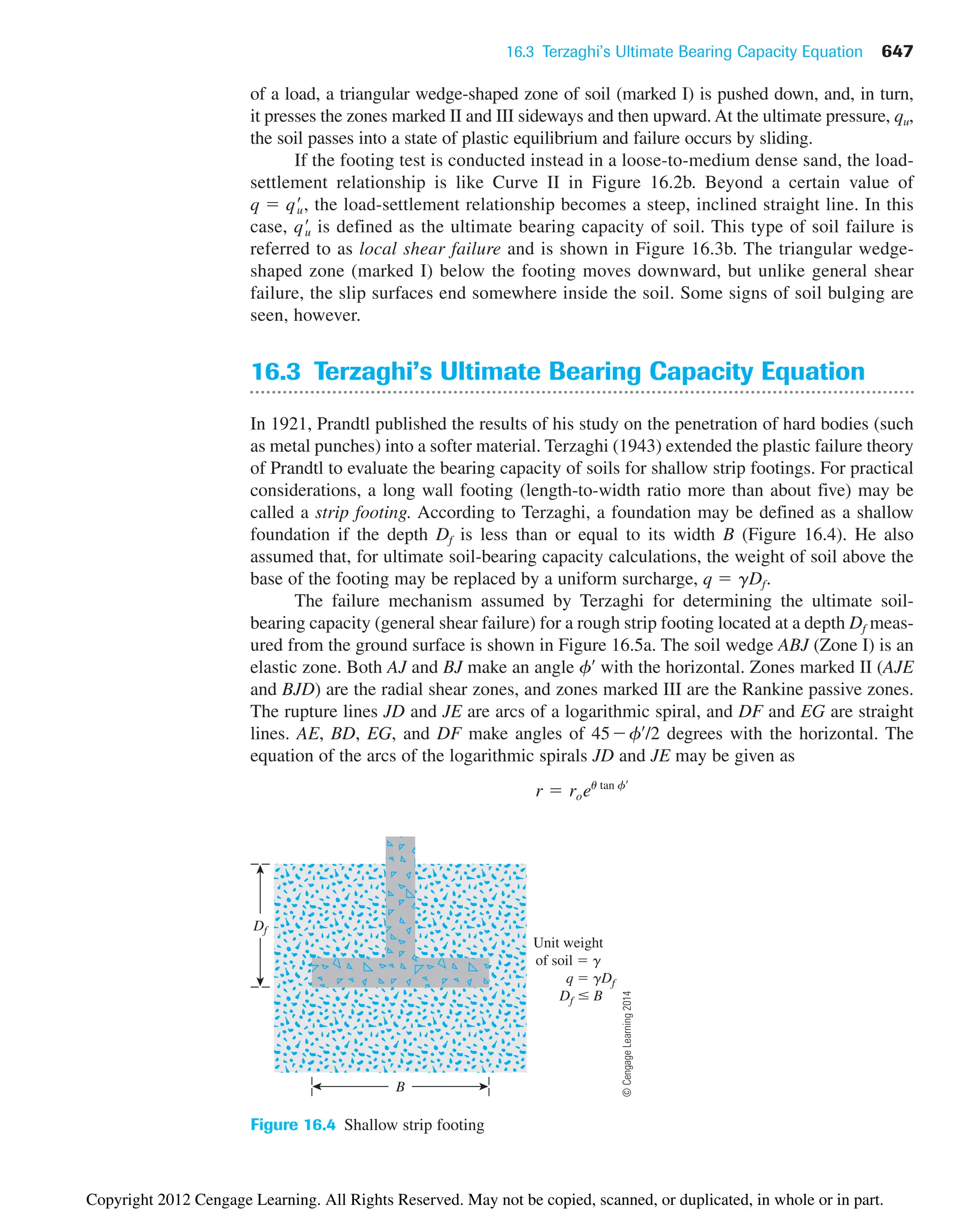 16.3 Terzaghi’s Ultimate Bearing Capacity Equation 647
Df
B
Unit weight
of soil  g
q  gDf
Df  B
Figure 16.4 Shallow strip footing
of a load, a triangular wedge-shaped zone of soil (marked I) is pushed down, and, in turn,
it presses the zones marked II and III sideways and then upward. At the ultimate pressure, qu,
the soil passes into a state of plastic equilibrium and failure occurs by sliding.
If the footing test is conducted instead in a loose-to-medium dense sand, the load-
settlement relationship is like Curve II in Figure 16.2b. Beyond a certain value of
the load-settlement relationship becomes a steep, inclined straight line. In this
case, is defined as the ultimate bearing capacity of soil. This type of soil failure is
referred to as local shear failure and is shown in Figure 16.3b. The triangular wedge-
shaped zone (marked I) below the footing moves downward, but unlike general shear
failure, the slip surfaces end somewhere inside the soil. Some signs of soil bulging are
seen, however.
16.3 Terzaghi’s Ultimate Bearing Capacity Equation
In 1921, Prandtl published the results of his study on the penetration of hard bodies (such
as metal punches) into a softer material. Terzaghi (1943) extended the plastic failure theory
of Prandtl to evaluate the bearing capacity of soils for shallow strip footings. For practical
considerations, a long wall footing (length-to-width ratio more than about five) may be
called a strip footing. According to Terzaghi, a foundation may be defined as a shallow
foundation if the depth Df is less than or equal to its width B (Figure 16.4). He also
assumed that, for ultimate soil-bearing capacity calculations, the weight of soil above the
base of the footing may be replaced by a uniform surcharge, q  ␥Df.
The failure mechanism assumed by Terzaghi for determining the ultimate soil-
bearing capacity (general shear failure) for a rough strip footing located at a depth Df meas-
ured from the ground surface is shown in Figure 16.5a. The soil wedge ABJ (Zone I) is an
elastic zone. Both AJ and BJ make an angle f¿ with the horizontal. Zones marked II (AJE
and BJD) are the radial shear zones, and zones marked III are the Rankine passive zones.
The rupture lines JD and JE are arcs of a logarithmic spiral, and DF and EG are straight
lines. AE, BD, EG, and DF make angles of 45f¿/2 degrees with the horizontal. The
equation of the arcs of the logarithmic spirals JD and JE may be given as
r  roeu tan f¿
qœ
u
q  qœ
u,
©
Cengage
Learning
2014
Copyright 2012 Cengage Learning. All Rights Reserved. May not be copied, scanned, or duplicated, in whole or in part.
 