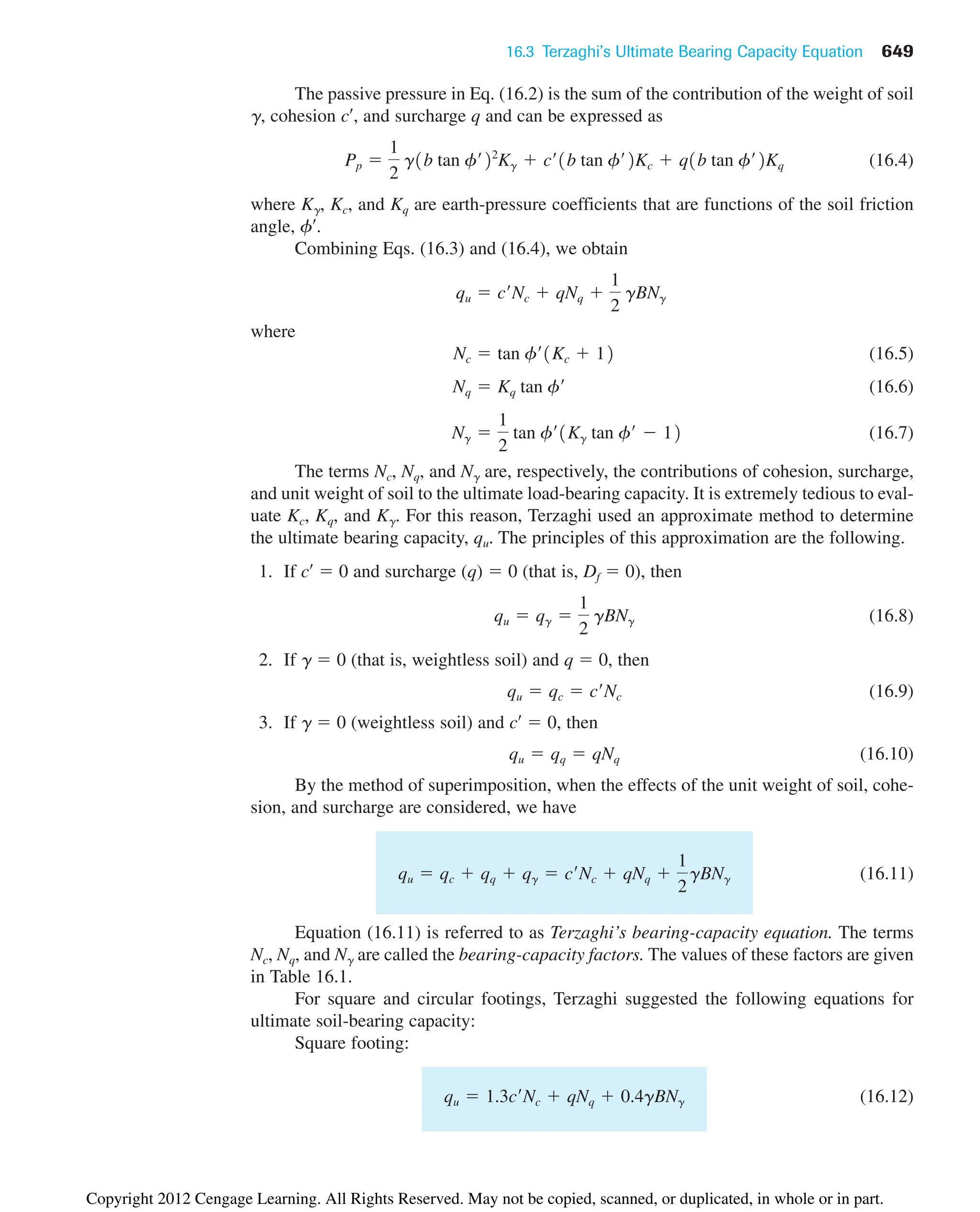 16.3 Terzaghi’s Ultimate Bearing Capacity Equation 649
The passive pressure in Eq. (16.2) is the sum of the contribution of the weight of soil
␥, cohesion c¿, and surcharge q and can be expressed as
(16.4)
where K␥, Kc, and Kq are earth-pressure coefficients that are functions of the soil friction
angle, f¿.
Combining Eqs. (16.3) and (16.4), we obtain
where
(16.5)
(16.6)
(16.7)
The terms Nc, Nq, and N␥ are, respectively, the contributions of cohesion, surcharge,
and unit weight of soil to the ultimate load-bearing capacity. It is extremely tedious to eval-
uate Kc, Kq, and K␥. For this reason, Terzaghi used an approximate method to determine
the ultimate bearing capacity, qu. The principles of this approximation are the following.
1. If c¿  0 and surcharge (q)  0 (that is, Df  0), then
(16.8)
2. If ␥  0 (that is, weightless soil) and q  0, then
(16.9)
3. If ␥  0 (weightless soil) and c¿  0, then
(16.10)
By the method of superimposition, when the effects of the unit weight of soil, cohe-
sion, and surcharge are considered, we have
(16.11)
Equation (16.11) is referred to as Terzaghi’s bearing-capacity equation. The terms
Nc, Nq, and N␥ are called the bearing-capacity factors. The values of these factors are given
in Table 16.1.
For square and circular footings, Terzaghi suggested the following equations for
ultimate soil-bearing capacity:
Square footing:
(16.12)
qu  1.3c¿Nc  qNq  0.4gBNg
qu  qc  qq  qg  c¿Nc  qNq 
1
2
gBNg
qu  qq  qNq
qu  qc  c¿Nc
qu  qg 
1
2
gBNg
Ng 
1
2
tan f¿1Kg tan f¿  12
Nq  Kq tan f¿
Nc  tan f¿1Kc  12
qu  c¿Nc  qNq 
1
2
gBNg
Pp 
1
2
g1b tan f¿22
Kg  c¿1b tan f¿2Kc  q1b tan f¿2Kq
Copyright 2012 Cengage Learning. All Rights Reserved. May not be copied, scanned, or duplicated, in whole or in part.
 