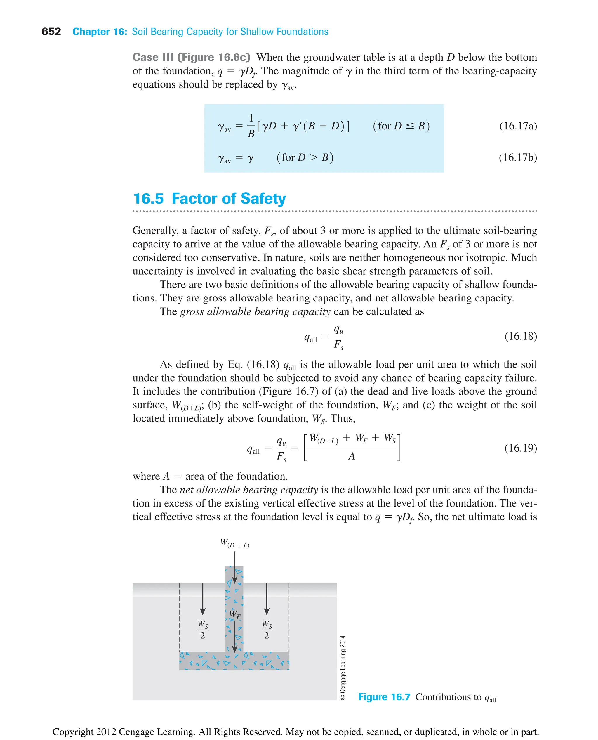 652 Chapter 16: Soil Bearing Capacity for Shallow Foundations
Case III (Figure 16.6c) When the groundwater table is at a depth D below the bottom
of the foundation, q  ␥Df. The magnitude of ␥ in the third term of the bearing-capacity
equations should be replaced by ␥av.
(16.17a)
(16.17b)
16.5 Factor of Safety
Generally, a factor of safety, Fs, of about 3 or more is applied to the ultimate soil-bearing
capacity to arrive at the value of the allowable bearing capacity. An Fs of 3 or more is not
considered too conservative. In nature, soils are neither homogeneous nor isotropic. Much
uncertainty is involved in evaluating the basic shear strength parameters of soil.
There are two basic definitions of the allowable bearing capacity of shallow founda-
tions. They are gross allowable bearing capacity, and net allowable bearing capacity.
The gross allowable bearing capacity can be calculated as
(16.18)
As defined by Eq. (16.18) qall is the allowable load per unit area to which the soil
under the foundation should be subjected to avoid any chance of bearing capacity failure.
It includes the contribution (Figure 16.7) of (a) the dead and live loads above the ground
surface, W(DL); (b) the self-weight of the foundation, WF; and (c) the weight of the soil
located immediately above foundation, WS. Thus,
(16.19)
where A  area of the foundation.
The net allowable bearing capacity is the allowable load per unit area of the founda-
tion in excess of the existing vertical effective stress at the level of the foundation. The ver-
tical effective stress at the foundation level is equal to q  ␥Df. So, the net ultimate load is
qall 
qu
Fs
 c
W(DL2  WF  WS
A
d
qall 
qu
Fs
gav  g 1for D  B2
gav 
1
B
3gD  g¿1B  D24 1for D ⱕ B2
W(D  L)
WS
2
WS
2
WF
Figure 16.7 Contributions to qall
©
Cengage
Learning
2014
Copyright 2012 Cengage Learning. All Rights Reserved. May not be copied, scanned, or duplicated, in whole or in part.
 