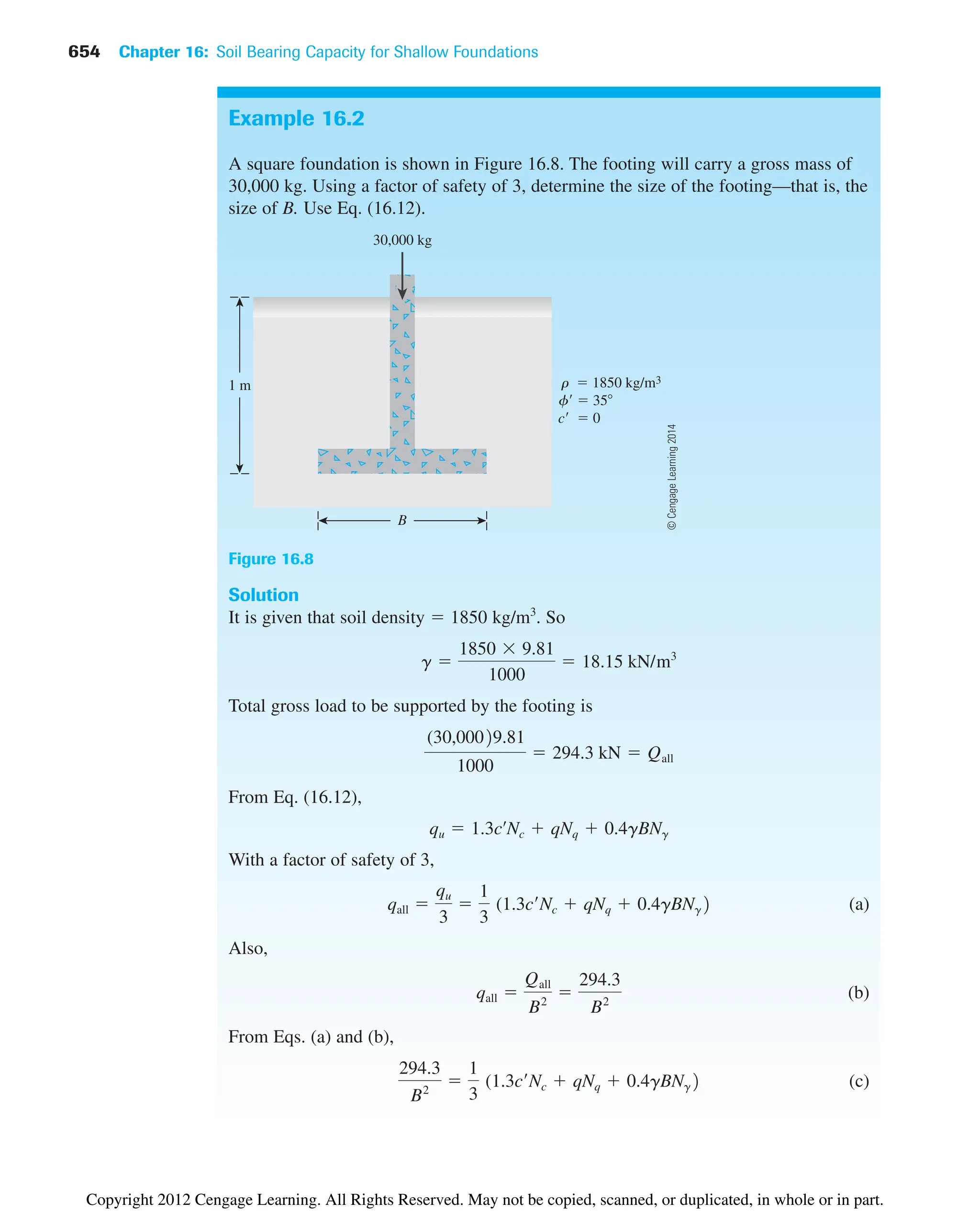 654 Chapter 16: Soil Bearing Capacity for Shallow Foundations
Example 16.2
A square foundation is shown in Figure 16.8. The footing will carry a gross mass of
30,000 kg. Using a factor of safety of 3, determine the size of the footing—that is, the
size of B. Use Eq. (16.12).
Solution
It is given that soil density  1850 kg/m3
. So
Total gross load to be supported by the footing is
From Eq. (16.12),
With a factor of safety of 3,
(a)
Also,
(b)
From Eqs. (a) and (b),
(c)
294.3
B2

1
3
(1.3c¿Nc  qNq  0.4gBNg2
qall 
Qall
B2

294.3
B2
qall 
qu
3

1
3
(1.3c¿Nc  qNq  0.4gBNg2
qu  1.3cœ
Nc  qNq  0.4gBNg
(30,00029.81
1000
 294.3 kN  Qall
g 
1850  9.81
1000
 18.15 kN/m3
B
30,000 kg
1 m r  1850 kg/m3
f  35
c  0
Figure 16.8
©
Cengage
Learning
2014
Copyright 2012 Cengage Learning. All Rights Reserved. May not be copied, scanned, or duplicated, in whole or in part.
 