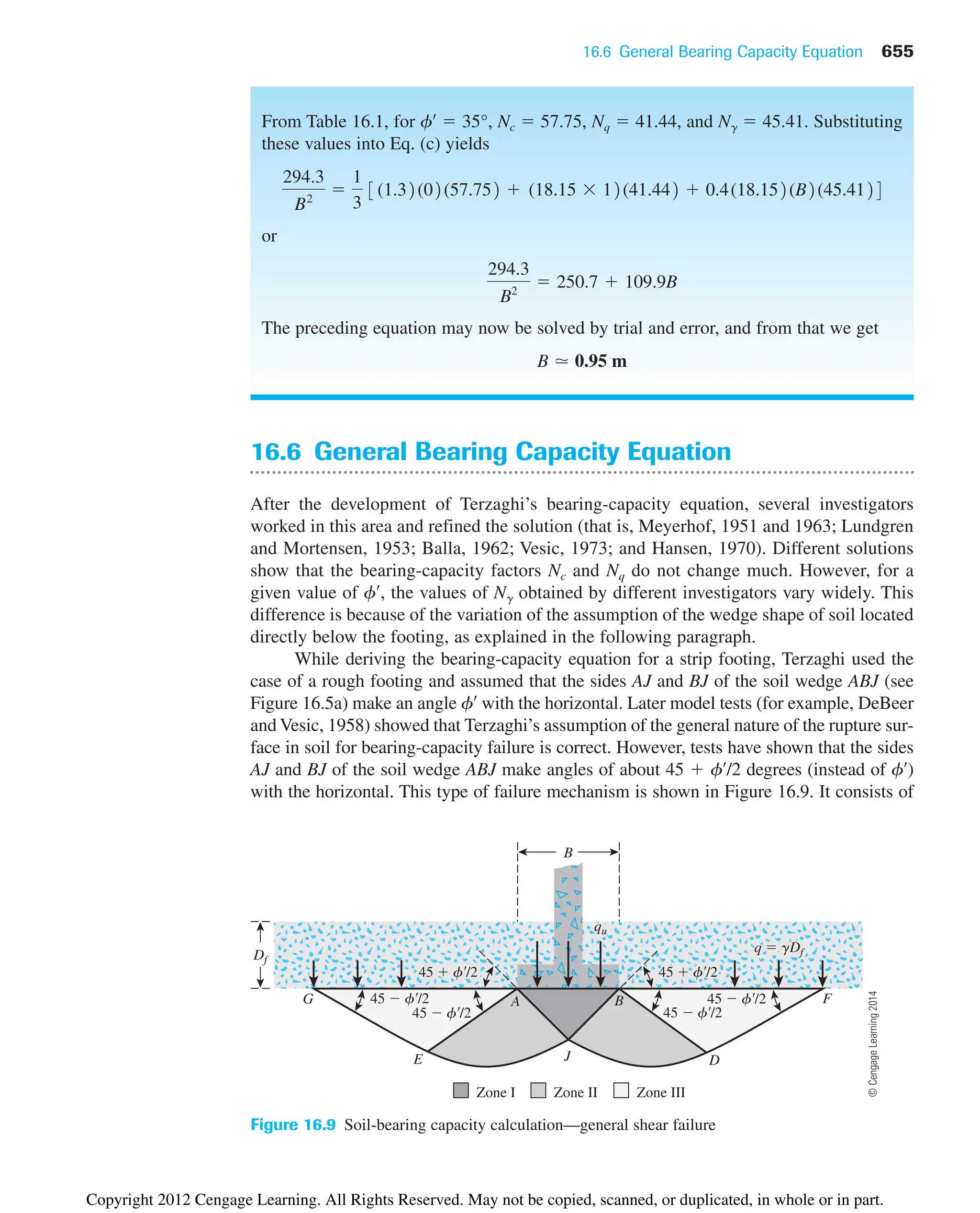 16.6 General Bearing Capacity Equation 655
From Table 16.1, for f¿  35°, Nc  57.75, Nq  41.44, and N␥  45.41. Substituting
these values into Eq. (c) yields
or
The preceding equation may now be solved by trial and error, and from that we get
B ⯝ 0.95 m
294.3
B2
 250.7  109.9B
294.3
B2

1
3
3(1.32(02(57.752  (18.15  12(41.442  0.4(18.152(B2(45.4124
16.6 General Bearing Capacity Equation
After the development of Terzaghi’s bearing-capacity equation, several investigators
worked in this area and refined the solution (that is, Meyerhof, 1951 and 1963; Lundgren
and Mortensen, 1953; Balla, 1962; Vesic, 1973; and Hansen, 1970). Different solutions
show that the bearing-capacity factors Nc and Nq do not change much. However, for a
given value of f¿, the values of N␥ obtained by different investigators vary widely. This
difference is because of the variation of the assumption of the wedge shape of soil located
directly below the footing, as explained in the following paragraph.
While deriving the bearing-capacity equation for a strip footing, Terzaghi used the
case of a rough footing and assumed that the sides AJ and BJ of the soil wedge ABJ (see
Figure 16.5a) make an angle f¿ with the horizontal. Later model tests (for example, DeBeer
and Vesic, 1958) showed that Terzaghi’s assumption of the general nature of the rupture sur-
face in soil for bearing-capacity failure is correct. However, tests have shown that the sides
AJ and BJ of the soil wedge ABJ make angles of about 45  f¿/2 degrees (instead of f¿)
with the horizontal. This type of failure mechanism is shown in Figure 16.9. It consists of
B
Df
E
G A B
J D
F
Zone I Zone II Zone III
45  f/2
q  gDf
qu
45  f/2
45  f/2
45  f/2 45  f/2
45  f/2
Figure 16.9 Soil-bearing capacity calculation—general shear failure
©
Cengage
Learning
2014
Copyright 2012 Cengage Learning. All Rights Reserved. May not be copied, scanned, or duplicated, in whole or in part.
 