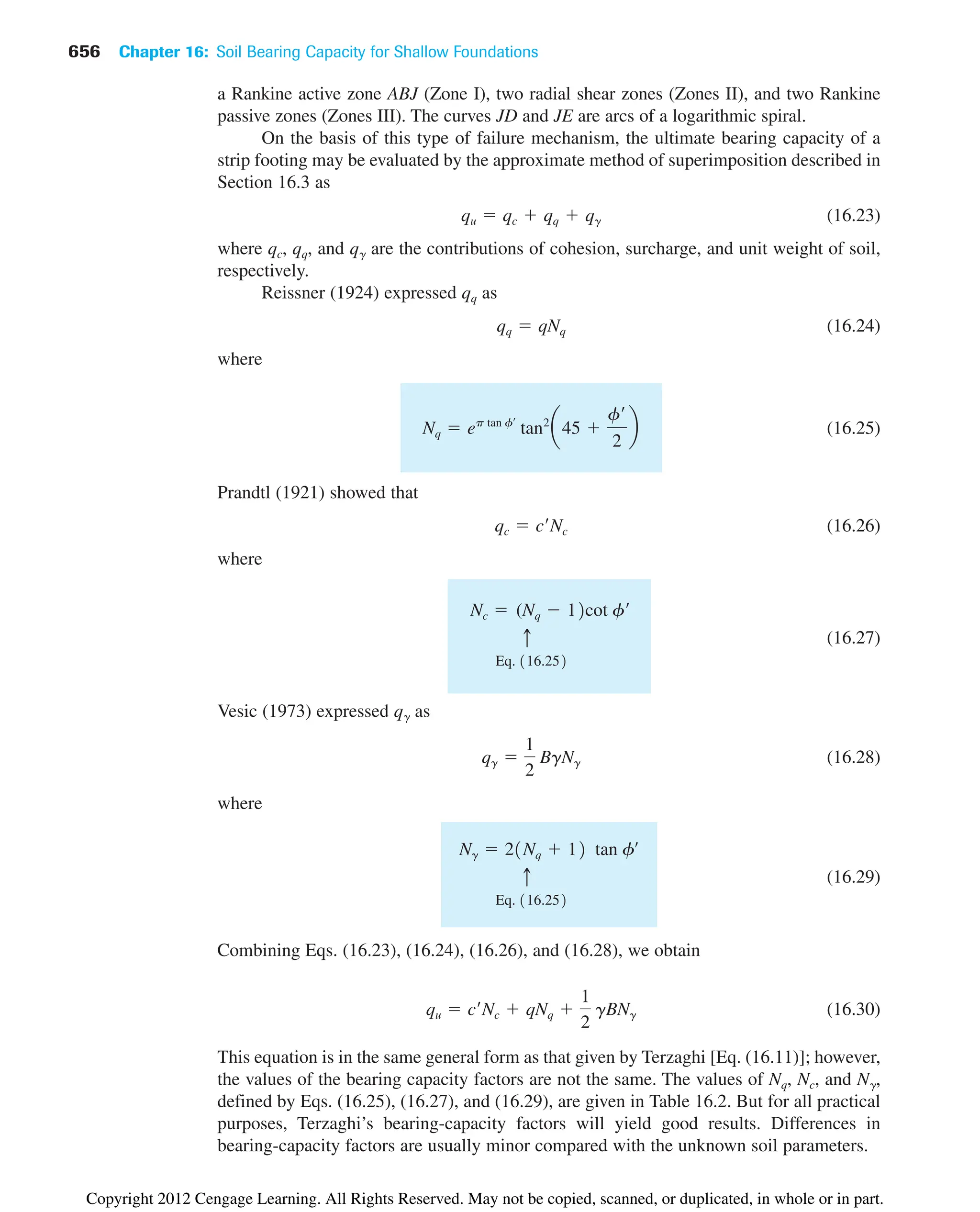 a Rankine active zone ABJ (Zone I), two radial shear zones (Zones II), and two Rankine
passive zones (Zones III). The curves JD and JE are arcs of a logarithmic spiral.
On the basis of this type of failure mechanism, the ultimate bearing capacity of a
strip footing may be evaluated by the approximate method of superimposition described in
Section 16.3 as
(16.23)
where qc, qq, and q␥ are the contributions of cohesion, surcharge, and unit weight of soil,
respectively.
Reissner (1924) expressed qq as
(16.24)
where
(16.25)
Prandtl (1921) showed that
(16.26)
where
(16.27)
Vesic (1973) expressed q␥ as
(16.28)
where
(16.29)
Combining Eqs. (16.23), (16.24), (16.26), and (16.28), we obtain
(16.30)
This equation is in the same general form as that given by Terzaghi [Eq. (16.11)]; however,
the values of the bearing capacity factors are not the same. The values of Nq, Nc, and N␥,
defined by Eqs. (16.25), (16.27), and (16.29), are given in Table 16.2. But for all practical
purposes, Terzaghi’s bearing-capacity factors will yield good results. Differences in
bearing-capacity factors are usually minor compared with the unknown soil parameters.
qu  c¿Nc  qNq 
1
2
gBNg
Eq. 116.252
c
Ng  21Nq  12 tan fœ
qg 
1
2
BgNg
Eq. 116.252
c
Nc  (Nq  12cot f¿
qc  c¿Nc
Nq  ep tan f¿
tan2
a45 
f¿
2
b
qq  qNq
qu  qc  qq  qg
656 Chapter 16: Soil Bearing Capacity for Shallow Foundations
Copyright 2012 Cengage Learning. All Rights Reserved. May not be copied, scanned, or duplicated, in whole or in part.
 