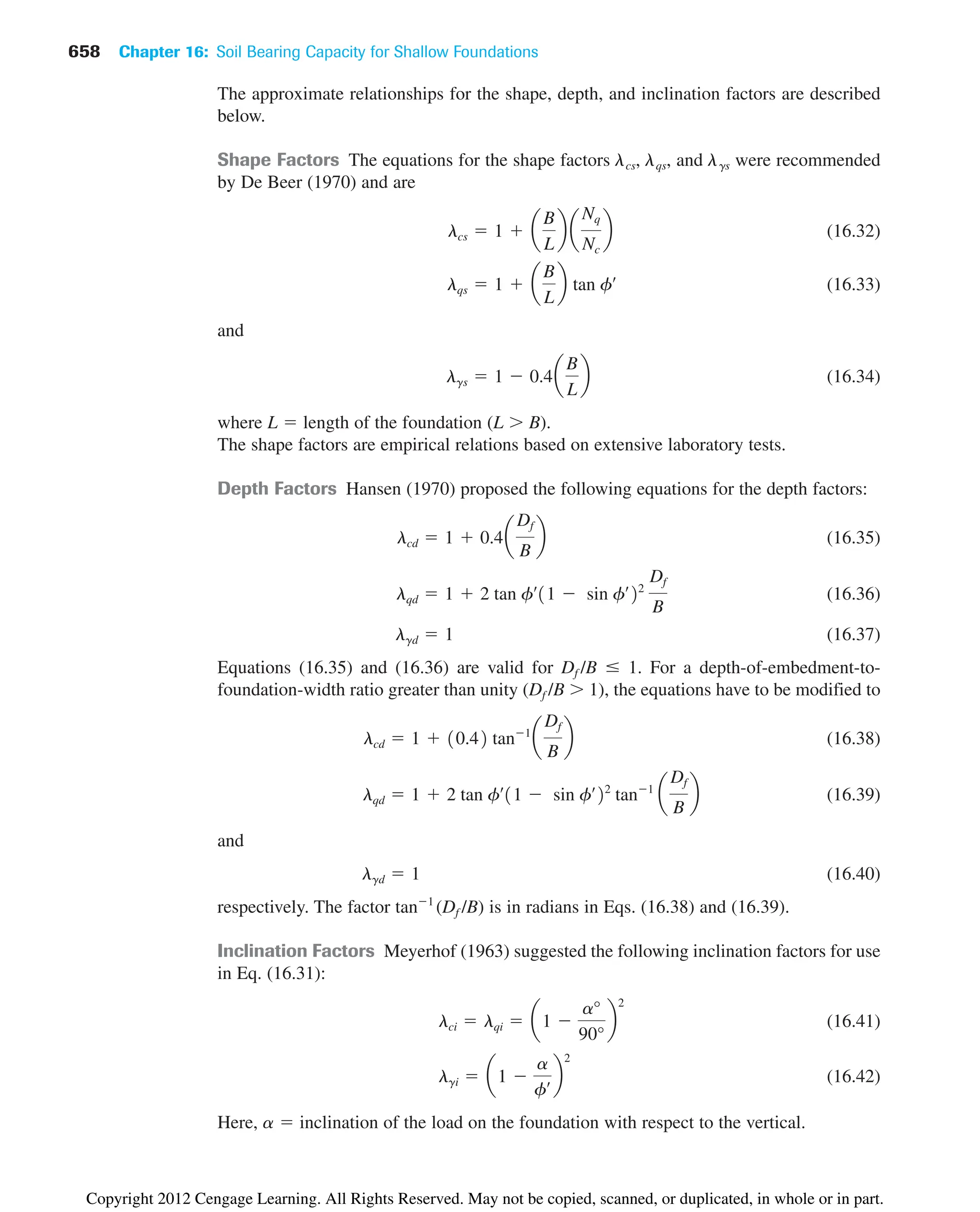 658 Chapter 16: Soil Bearing Capacity for Shallow Foundations
The approximate relationships for the shape, depth, and inclination factors are described
below.
Shape Factors The equations for the shape factors ␭cs, ␭qs, and ␭␥s were recommended
by De Beer (1970) and are
(16.32)
(16.33)
and
(16.34)
where L  length of the foundation (L  B).
The shape factors are empirical relations based on extensive laboratory tests.
Depth Factors Hansen (1970) proposed the following equations for the depth factors:
(16.35)
(16.36)
(16.37)
Equations (16.35) and (16.36) are valid for Df /B ⱕ 1. For a depth-of-embedment-to-
foundation-width ratio greater than unity (Df /B  1), the equations have to be modified to
(16.38)
(16.39)
and
(16.40)
respectively. The factor tan1
(Df /B) is in radians in Eqs. (16.38) and (16.39).
Inclination Factors Meyerhof (1963) suggested the following inclination factors for use
in Eq. (16.31):
(16.41)
(16.42)
Here, ␣  inclination of the load on the foundation with respect to the vertical.
lgi  a1 
a
fœ b
2
lci  lqi  a1 
a°
90°
b
2
lgd  1
lqd  1  2 tan fœ
11  sin fœ
22
tan1
a
Df
B
b
lcd  1  10.42 tan1
a
Df
B
b
lgd  1
lqd  1  2 tan fœ
11  sin fœ
22
Df
B
lcd  1  0.4a
Df
B
b
lgs  1  0.4a
B
L
b
lqs  1  a
B
L
b tan fœ
lcs  1  a
B
L
b a
Nq
Nc
b
Copyright 2012 Cengage Learning. All Rights Reserved. May not be copied, scanned, or duplicated, in whole or in part.
 