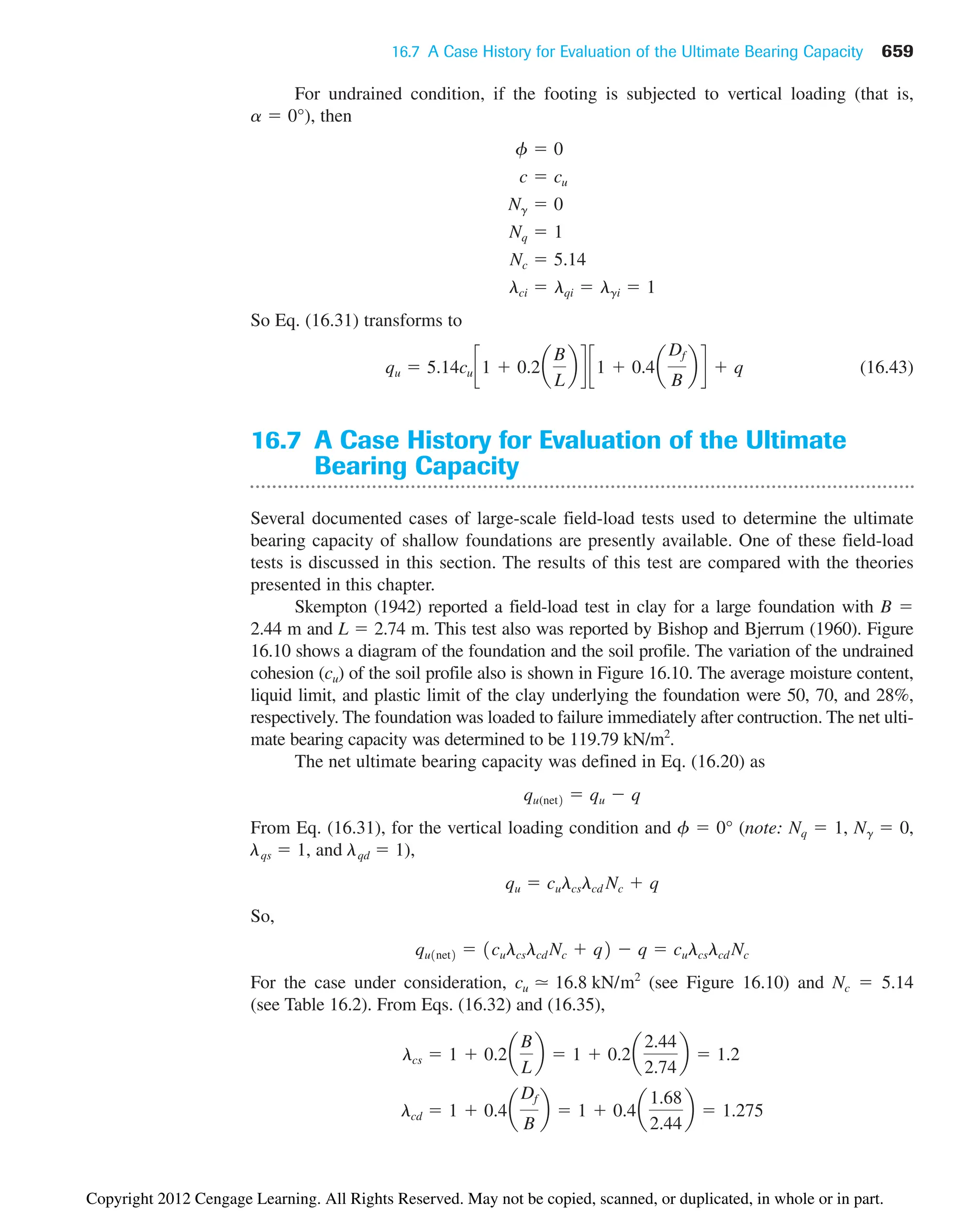 16.7 A Case History for Evaluation of the Ultimate Bearing Capacity 659
For undrained condition, if the footing is subjected to vertical loading (that is,
), then
So Eq. (16.31) transforms to
(16.43)
16.7 A Case History for Evaluation of the Ultimate
Bearing Capacity
Several documented cases of large-scale field-load tests used to determine the ultimate
bearing capacity of shallow foundations are presently available. One of these field-load
tests is discussed in this section. The results of this test are compared with the theories
presented in this chapter.
Skempton (1942) reported a field-load test in clay for a large foundation with B 
2.44 m and L  2.74 m. This test also was reported by Bishop and Bjerrum (1960). Figure
16.10 shows a diagram of the foundation and the soil profile. The variation of the undrained
cohesion (cu) of the soil profile also is shown in Figure 16.10. The average moisture content,
liquid limit, and plastic limit of the clay underlying the foundation were 50, 70, and 28%,
respectively. The foundation was loaded to failure immediately after contruction. The net ulti-
mate bearing capacity was determined to be 119.79 kN/m2
.
The net ultimate bearing capacity was defined in Eq. (16.20) as
From Eq. (16.31), for the vertical loading condition and f  0° (note: Nq  1, N␥  0,
␭qs  1, and ␭qd  1),
So,
For the case under consideration, (see Figure 16.10) and Nc  5.14
(see Table 16.2). From Eqs. (16.32) and (16.35),
lcd  1  0.4a
Df
B
b  1  0.4a
1.68
2.44
b  1.275
lcs  1  0.2a
B
L
b  1  0.2a
2.44
2.74
b  1.2
cu ⯝ 16.8 kN/m2
qu1net2  1culcslcd Nc  q2  q  culcslcd Nc
qu  culcslcd Nc  q
qu(net2  qu  q
qu  5.14cu c1  0.2a
B
L
b d c1  0.4a
Df
B
b d  q
lci  lqi  lgi  1
Nc  5.14
Nq  1
Ng  0
c  cu
f  0
a  0°
Copyright 2012 Cengage Learning. All Rights Reserved. May not be copied, scanned, or duplicated, in whole or in part.
 