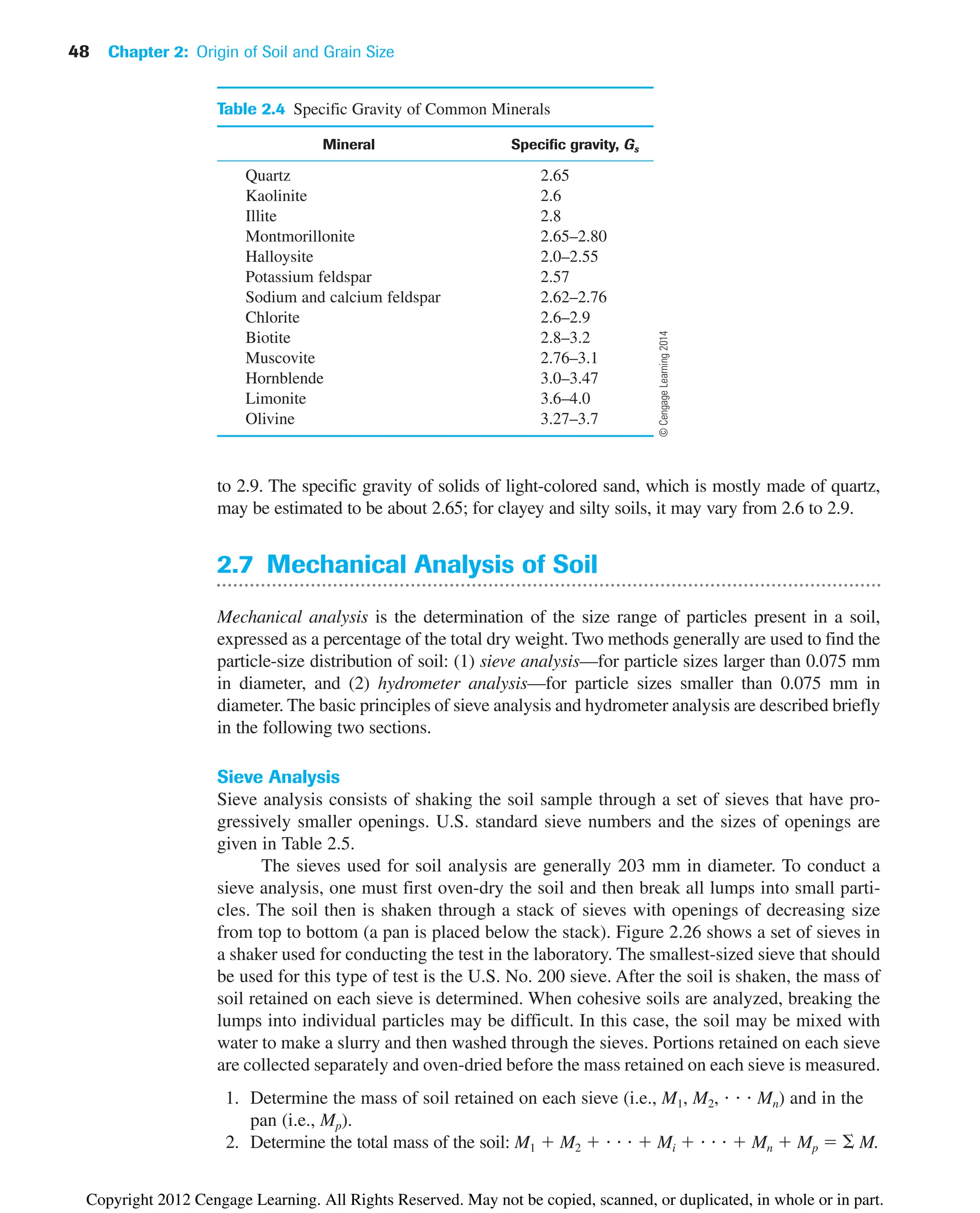 48 Chapter 2: Origin of Soil and Grain Size
to 2.9. The specific gravity of solids of light-colored sand, which is mostly made of quartz,
may be estimated to be about 2.65; for clayey and silty soils, it may vary from 2.6 to 2.9.
2.7 Mechanical Analysis of Soil
Mechanical analysis is the determination of the size range of particles present in a soil,
expressed as a percentage of the total dry weight. Two methods generally are used to find the
particle-size distribution of soil: (1) sieve analysis—for particle sizes larger than 0.075 mm
in diameter, and (2) hydrometer analysis—for particle sizes smaller than 0.075 mm in
diameter. The basic principles of sieve analysis and hydrometer analysis are described briefly
in the following two sections.
Sieve Analysis
Sieve analysis consists of shaking the soil sample through a set of sieves that have pro-
gressively smaller openings. U.S. standard sieve numbers and the sizes of openings are
given in Table 2.5.
The sieves used for soil analysis are generally 203 mm in diameter. To conduct a
sieve analysis, one must first oven-dry the soil and then break all lumps into small parti-
cles. The soil then is shaken through a stack of sieves with openings of decreasing size
from top to bottom (a pan is placed below the stack). Figure 2.26 shows a set of sieves in
a shaker used for conducting the test in the laboratory. The smallest-sized sieve that should
be used for this type of test is the U.S. No. 200 sieve. After the soil is shaken, the mass of
soil retained on each sieve is determined. When cohesive soils are analyzed, breaking the
lumps into individual particles may be difficult. In this case, the soil may be mixed with
water to make a slurry and then washed through the sieves. Portions retained on each sieve
are collected separately and oven-dried before the mass retained on each sieve is measured.
1. Determine the mass of soil retained on each sieve (i.e., M1, M2,    Mn) and in the
pan (i.e., Mp).
2. Determine the total mass of the soil: M1  M2      Mi      Mn  Mp   M.
Table 2.4 Specific Gravity of Common Minerals
Mineral Specific gravity, Gs
Quartz 2.65
Kaolinite 2.6
Illite 2.8
Montmorillonite 2.65–2.80
Halloysite 2.0–2.55
Potassium feldspar 2.57
Sodium and calcium feldspar 2.62–2.76
Chlorite 2.6–2.9
Biotite 2.8–3.2
Muscovite 2.76–3.1
Hornblende 3.0–3.47
Limonite 3.6–4.0
Olivine 3.27–3.7
©
Cengage
Learning
2014
Copyright 2012 Cengage Learning. All Rights Reserved. May not be copied, scanned, or duplicated, in whole or in part.
 