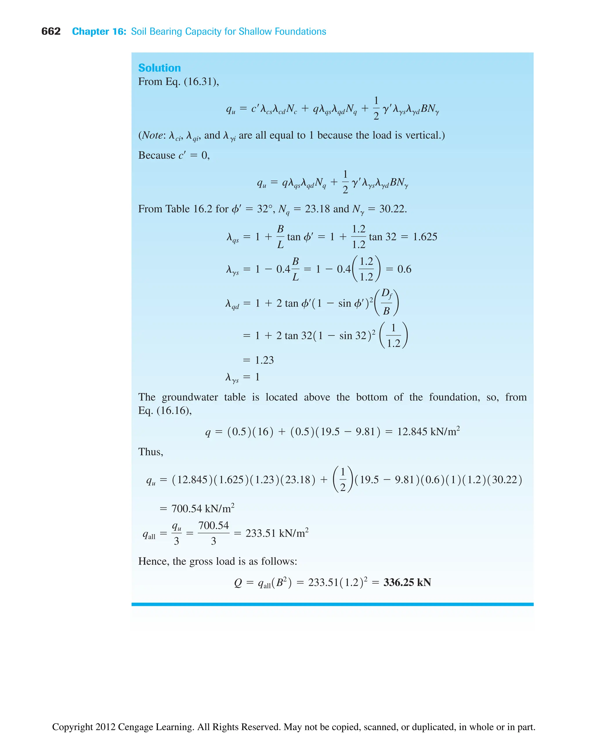 662 Chapter 16: Soil Bearing Capacity for Shallow Foundations
Solution
From Eq. (16.31),
(Note: ␭ci, ␭qi, and ␭gi are all equal to 1 because the load is vertical.)
Because c¿  0,
From Table 16.2 for f¿  32°, Nq  23.18 and N␥  30.22.
The groundwater table is located above the bottom of the foundation, so, from
Eq. (16.16),
Thus,
Hence, the gross load is as follows:
Q  qall1B2
2  233.5111.222
 336.25 kN
qall 
qu
3

700.54
3
 233.51 kN/m2
 700.54 kN/m2
qu  112.845211.625211.232123.182  a
1
2
b119.5  9.81210.6211211.22130.222
q  10.521162  10.52119.5  9.812  12.845 kN/m2
lgs  1
 1.23
 1  2 tan 3211  sin 3222
a
1
1.2
b
lqd  1  2 tan fœ
11  sin fœ
22
a
Df
B
b
lgs  1  0.4
B
L
 1  0.4a
1.2
1.2
b  0.6
lqs  1 
B
L
tan fœ
 1 
1.2
1.2
tan 32  1.625
qu  qlqslqd Nq 
1
2
g¿lgslgd BNg
qu  c¿lcslcd Nc  qlqslqd Nq 
1
2
g¿lgslgd BNg
Copyright 2012 Cengage Learning. All Rights Reserved. May not be copied, scanned, or duplicated, in whole or in part.
 