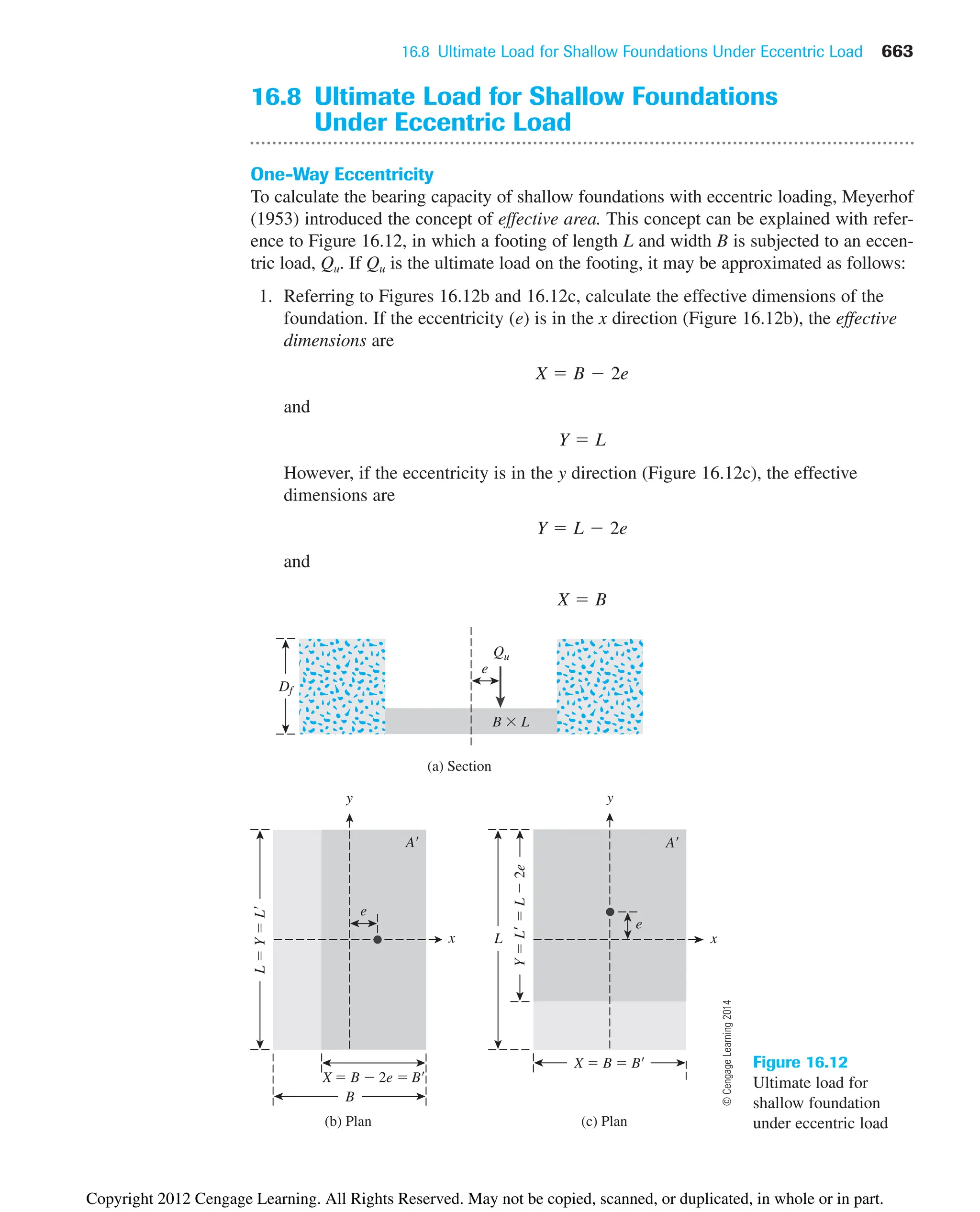 16.8 Ultimate Load for Shallow Foundations Under Eccentric Load 663
16.8 Ultimate Load for Shallow Foundations
Under Eccentric Load
One-Way Eccentricity
To calculate the bearing capacity of shallow foundations with eccentric loading, Meyerhof
(1953) introduced the concept of effective area. This concept can be explained with refer-
ence to Figure 16.12, in which a footing of length L and width B is subjected to an eccen-
tric load, Qu. If Qu is the ultimate load on the footing, it may be approximated as follows:
1. Referring to Figures 16.12b and 16.12c, calculate the effective dimensions of the
foundation. If the eccentricity (e) is in the x direction (Figure 16.12b), the effective
dimensions are
and
However, if the eccentricity is in the y direction (Figure 16.12c), the effective
dimensions are
and
X  B
Y  L  2e
Y  L
X  B  2e
e
e
e
A A
L

Y

L
y y
x x
X  B  2e  B
(b) Plan
X  B  B
B
(c) Plan
(a) Section
L
Qu
Y

L

L

2e
B  L
Df
Figure 16.12
Ultimate load for
shallow foundation
under eccentric load
©
Cengage
Learning
2014
Copyright 2012 Cengage Learning. All Rights Reserved. May not be copied, scanned, or duplicated, in whole or in part.
 