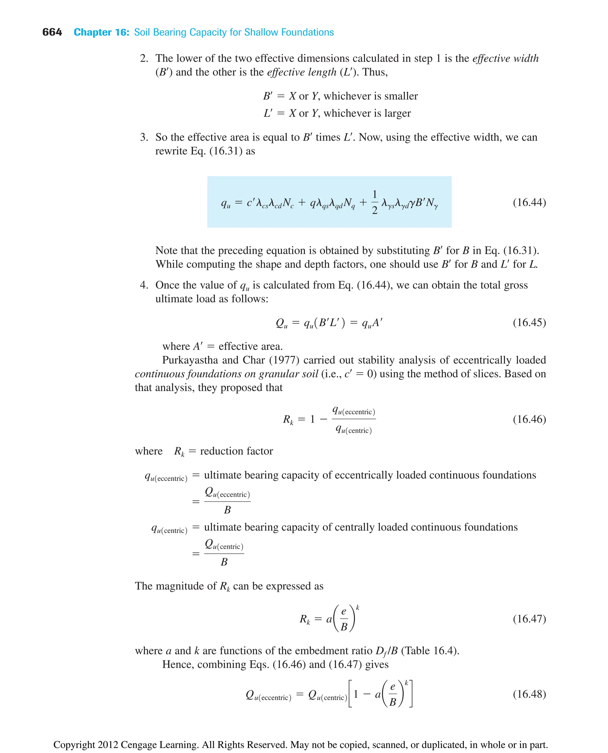 664 Chapter 16: Soil Bearing Capacity for Shallow Foundations
2. The lower of the two effective dimensions calculated in step 1 is the effective width
(B¿) and the other is the effective length (L¿). Thus,
3. So the effective area is equal to B¿ times L¿. Now, using the effective width, we can
rewrite Eq. (16.31) as
(16.44)
Note that the preceding equation is obtained by substituting B¿ for B in Eq. (16.31).
While computing the shape and depth factors, one should use B¿ for B and L¿ for L.
4. Once the value of qu is calculated from Eq. (16.44), we can obtain the total gross
ultimate load as follows:
(16.45)
where A¿  effective area.
Purkayastha and Char (1977) carried out stability analysis of eccentrically loaded
continuous foundations on granular soil (i.e., c¿  0) using the method of slices. Based on
that analysis, they proposed that
(16.46)
where Rk  reduction factor
The magnitude of Rk can be expressed as
(16.47)
where a and k are functions of the embedment ratio Df /B (Table 16.4).
Hence, combining Eqs. (16.46) and (16.47) gives
(16.48)
Qu1eccentric2  Qu1centric2 c1  aa
e
B
b
k
d
Rk  aa
e
B
b
k

Qu1centric2
B
qu1centric2  ultimate bearing capacity of centrally loaded continuous foundations

Qu1eccentric2
B
qu1eccentric2  ultimate bearing capacity of eccentrically loaded continuous foundations
Rk  1 
qu1eccentric2
qu1centric2
Qu  qu1B¿L¿2  qu A¿
qu  c¿lcslcd Nc  qlqslqd Nq 
1
2
lgslgdgB¿Ng
Lœ
 X or Y, whichever is larger
Bœ
 X or Y, whichever is smaller
Copyright 2012 Cengage Learning. All Rights Reserved. May not be copied, scanned, or duplicated, in whole or in part.
 