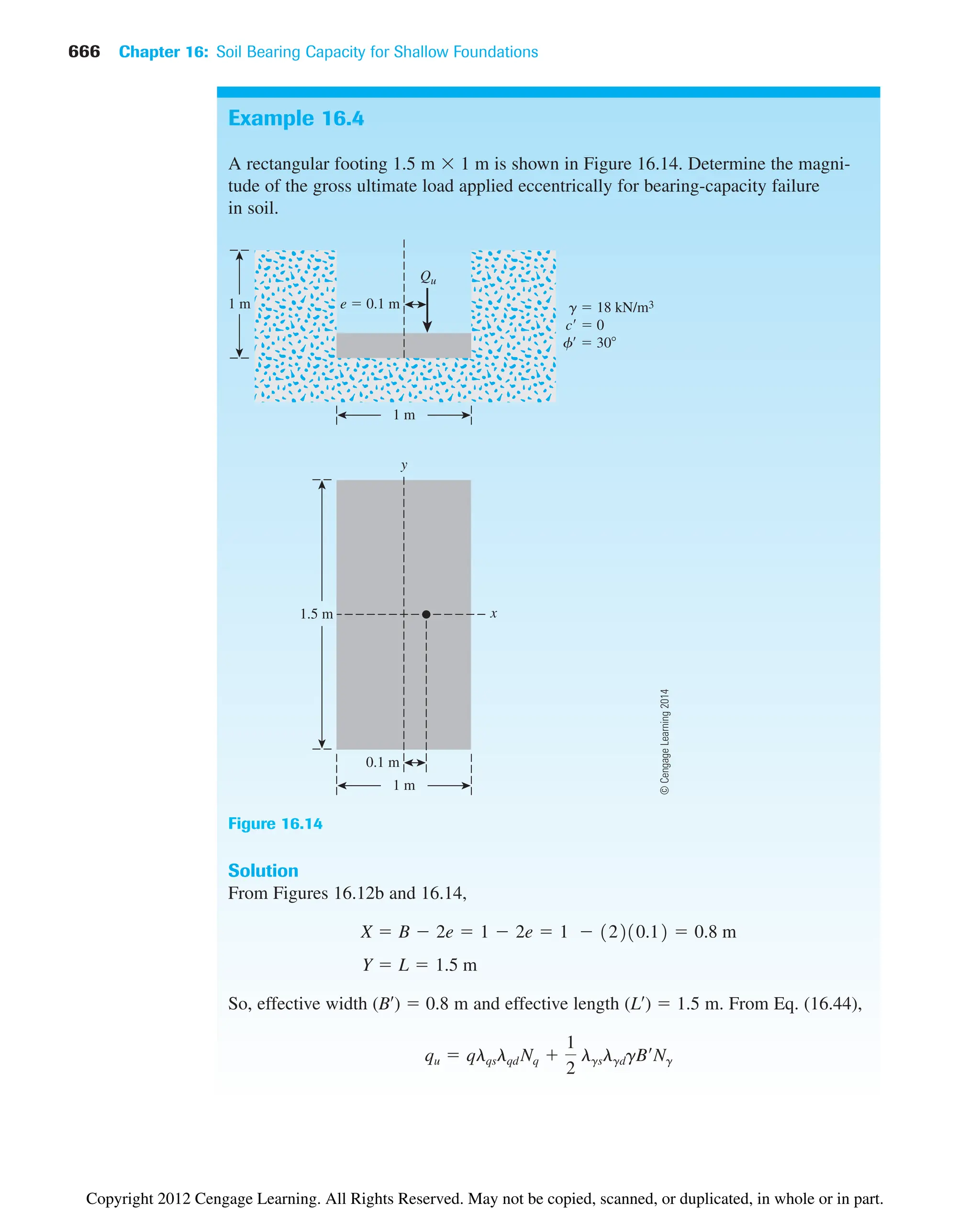 666 Chapter 16: Soil Bearing Capacity for Shallow Foundations
Example 16.4
A rectangular footing 1.5 m  1 m is shown in Figure 16.14. Determine the magni-
tude of the gross ultimate load applied eccentrically for bearing-capacity failure
in soil.
Solution
From Figures 16.12b and 16.14,
So, effective width (B¿)  0.8 m and effective length (L¿)  1.5 m. From Eq. (16.44),
qu  qlqslqd Nq 
1
2
lgslgdgB¿Ng
Y  L  1.5 m
X  B  2e  1  2e  1  12210.12  0.8 m
Qu
1.5 m
e  0.1 m
0.1 m
1 m
1 m
1 m
g  18 kN/m3
c  0
f  30
y
x
Figure 16.14
©
Cengage
Learning
2014
Copyright 2012 Cengage Learning. All Rights Reserved. May not be copied, scanned, or duplicated, in whole or in part.
 