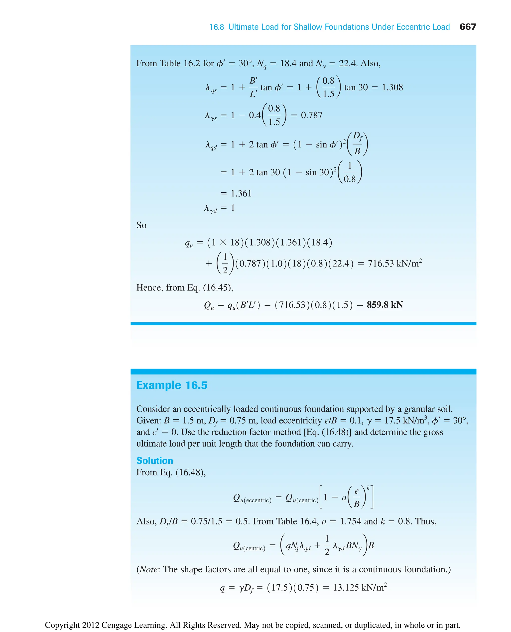 16.8 Ultimate Load for Shallow Foundations Under Eccentric Load 667
From Table 16.2 for f¿  30°, Nq  18.4 and N␥  22.4. Also,
So
Hence, from Eq. (16.45),
Qu  qu1Bœ
Lœ
2  1716.53210.8211.52  859.8 kN
 a
1
2
b10.787211.02118210.82122.42  716.53 kN/m2
qu  11  18211.308211.3612118.42
lgd  1
 1.361
 1  2 tan 30 11  sin 3022
a
1
0.8
b
lqd  1  2 tan fœ
 11  sin fœ
22
a
Df
B
b
lgs  1  0.4a
0.8
1.5
b  0.787
lqs  1 
Bœ
Lœ tan fœ
 1  a
0.8
1.5
b tan 30  1.308
Example 16.5
Consider an eccentrically loaded continuous foundation supported by a granular soil.
Given: B  1.5 m, Df  0.75 m, load eccentricity e/B  0.1, ␥  17.5 kN/m3
, f¿  30°,
and c¿  0. Use the reduction factor method [Eq. (16.48)] and determine the gross
ultimate load per unit length that the foundation can carry.
Solution
From Eq. (16.48),
Also, Df /B  0.75/1.5  0.5. From Table 16.4, a  1.754 and k  0.8. Thus,
(Note: The shape factors are all equal to one, since it is a continuous foundation.)
q  gDf  117.5210.752  13.125 kN/m2
Qu1centric2  aqN
qlqd 
1
2
lgd BNg bB
Qu1eccentric2  Qu1centric2 c1  aa
e
B
b
k
d
Copyright 2012 Cengage Learning. All Rights Reserved. May not be copied, scanned, or duplicated, in whole or in part.
 