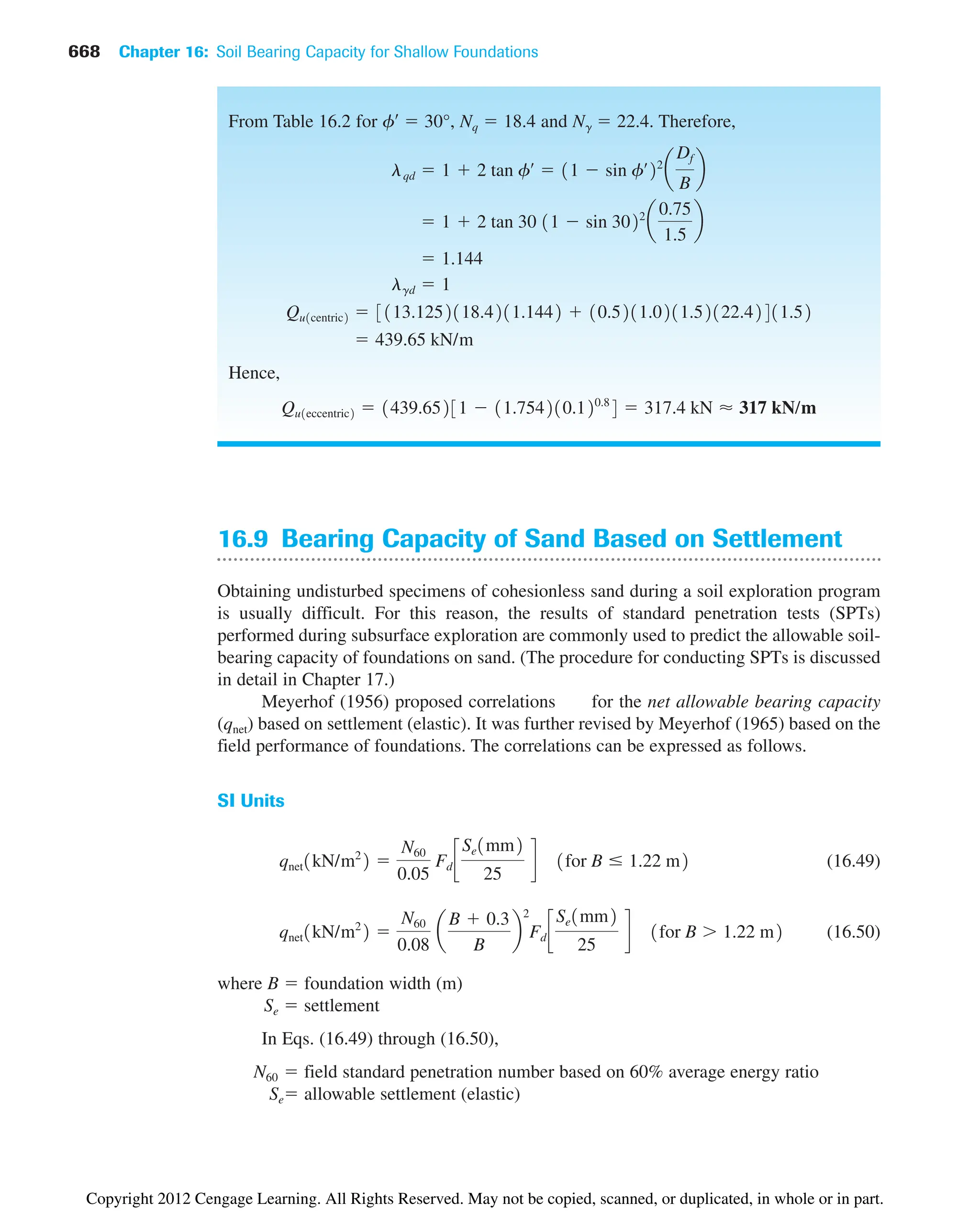From Table 16.2 for f¿  30°, Nq  18.4 and N␥  22.4. Therefore,
Hence,
Qu1eccentric2  1439.65231  11.754210.120.8
4  317.4 kN ⬇ 317 kN/m
 439.65 kN/m
Qu1centric2  3113.1252118.4211.1442  10.5211.0211.52122.42411.52
lgd  1
 1.144
 1  2 tan 30 11  sin 3022
a
0.75
1.5
b
lqd  1  2 tan fœ
 11  sin fœ
22
a
Df
B
b
668 Chapter 16: Soil Bearing Capacity for Shallow Foundations
16.9 Bearing Capacity of Sand Based on Settlement
Obtaining undisturbed specimens of cohesionless sand during a soil exploration program
is usually difficult. For this reason, the results of standard penetration tests (SPTs)
performed during subsurface exploration are commonly used to predict the allowable soil-
bearing capacity of foundations on sand. (The procedure for conducting SPTs is discussed
in detail in Chapter 17.)
Meyerhof (1956) proposed correlations for the net allowable bearing capacity
(qnet) based on settlement (elastic). It was further revised by Meyerhof (1965) based on the
field performance of foundations. The correlations can be expressed as follows.
SI Units
(16.49)
(16.50)
where B  foundation width (m)
Se  settlement
In Eqs. (16.49) through (16.50),
N60  field standard penetration number based on 60% average energy ratio
Se allowable settlement (elastic)
qnet1kN/m2
2 
N60
0.08
a
B  0.3
B
b
2
Fd c
Se1mm2
25
d 1for B  1.22 m2
qnet1kN/m2
2 
N60
0.05
Fd c
Se1mm2
25
d 1for B ⱕ 1.22 m2
Copyright 2012 Cengage Learning. All Rights Reserved. May not be copied, scanned, or duplicated, in whole or in part.
 