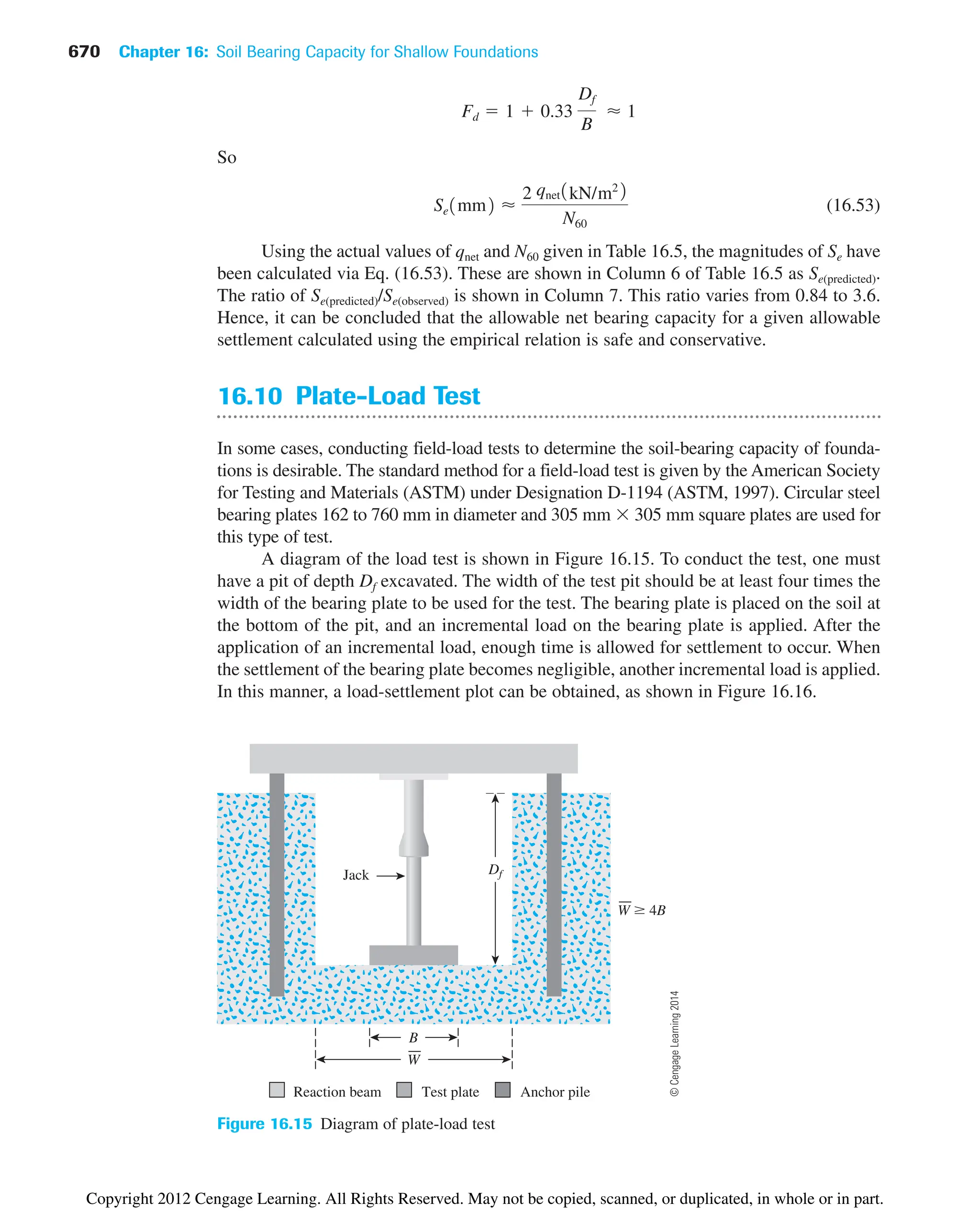 670 Chapter 16: Soil Bearing Capacity for Shallow Foundations
So
(16.53)
Using the actual values of qnet and N60 given in Table 16.5, the magnitudes of Se have
been calculated via Eq. (16.53). These are shown in Column 6 of Table 16.5 as Se(predicted).
The ratio of Se(predicted)/Se(observed) is shown in Column 7. This ratio varies from 0.84 to 3.6.
Hence, it can be concluded that the allowable net bearing capacity for a given allowable
settlement calculated using the empirical relation is safe and conservative.
16.10 Plate-Load Test
In some cases, conducting field-load tests to determine the soil-bearing capacity of founda-
tions is desirable. The standard method for a field-load test is given by the American Society
for Testing and Materials (ASTM) under Designation D-1194 (ASTM, 1997). Circular steel
bearing plates 162 to 760 mm in diameter and 305 mm  305 mm square plates are used for
this type of test.
A diagram of the load test is shown in Figure 16.15. To conduct the test, one must
have a pit of depth Df excavated. The width of the test pit should be at least four times the
width of the bearing plate to be used for the test. The bearing plate is placed on the soil at
the bottom of the pit, and an incremental load on the bearing plate is applied. After the
application of an incremental load, enough time is allowed for settlement to occur. When
the settlement of the bearing plate becomes negligible, another incremental load is applied.
In this manner, a load-settlement plot can be obtained, as shown in Figure 16.16.
Se1mm2 ⬇
2 qnet1kN/m22
N60
Fd  1  0.33
Df
B
⬇ 1
Reaction beam Test plate Anchor pile
Df
Jack
B
W
W 4B
Figure 16.15 Diagram of plate-load test
©
Cengage
Learning
2014
Copyright 2012 Cengage Learning. All Rights Reserved. May not be copied, scanned, or duplicated, in whole or in part.
 