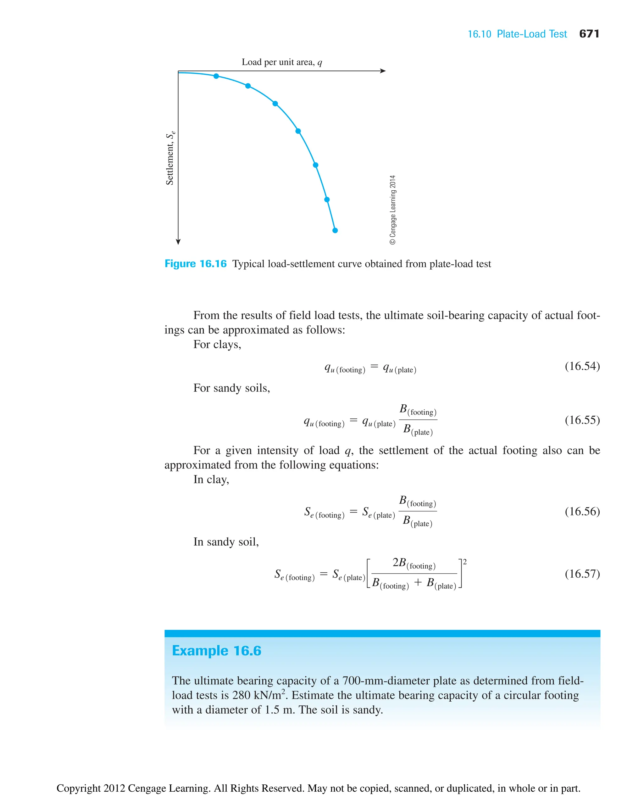 16.10 Plate-Load Test 671
Load per unit area, q
Settlement,
S
e
Figure 16.16 Typical load-settlement curve obtained from plate-load test
Example 16.6
The ultimate bearing capacity of a 700-mm-diameter plate as determined from field-
load tests is 280 kN/m2
. Estimate the ultimate bearing capacity of a circular footing
with a diameter of 1.5 m. The soil is sandy.
From the results of field load tests, the ultimate soil-bearing capacity of actual foot-
ings can be approximated as follows:
For clays,
(16.54)
For sandy soils,
(16.55)
For a given intensity of load q, the settlement of the actual footing also can be
approximated from the following equations:
In clay,
(16.56)
In sandy soil,
(16.57)
Se 1footing2  Se 1plate2 c
2B1footing2
B1footing2  B1plate2
d
2
Se 1footing2  Se 1plate2
B1footing2
B1plate2
qu 1footing2  qu 1plate2
B1footing2
B1plate2
qu 1footing2  qu 1plate2
©
Cengage
Learning
2014
Copyright 2012 Cengage Learning. All Rights Reserved. May not be copied, scanned, or duplicated, in whole or in part.
 