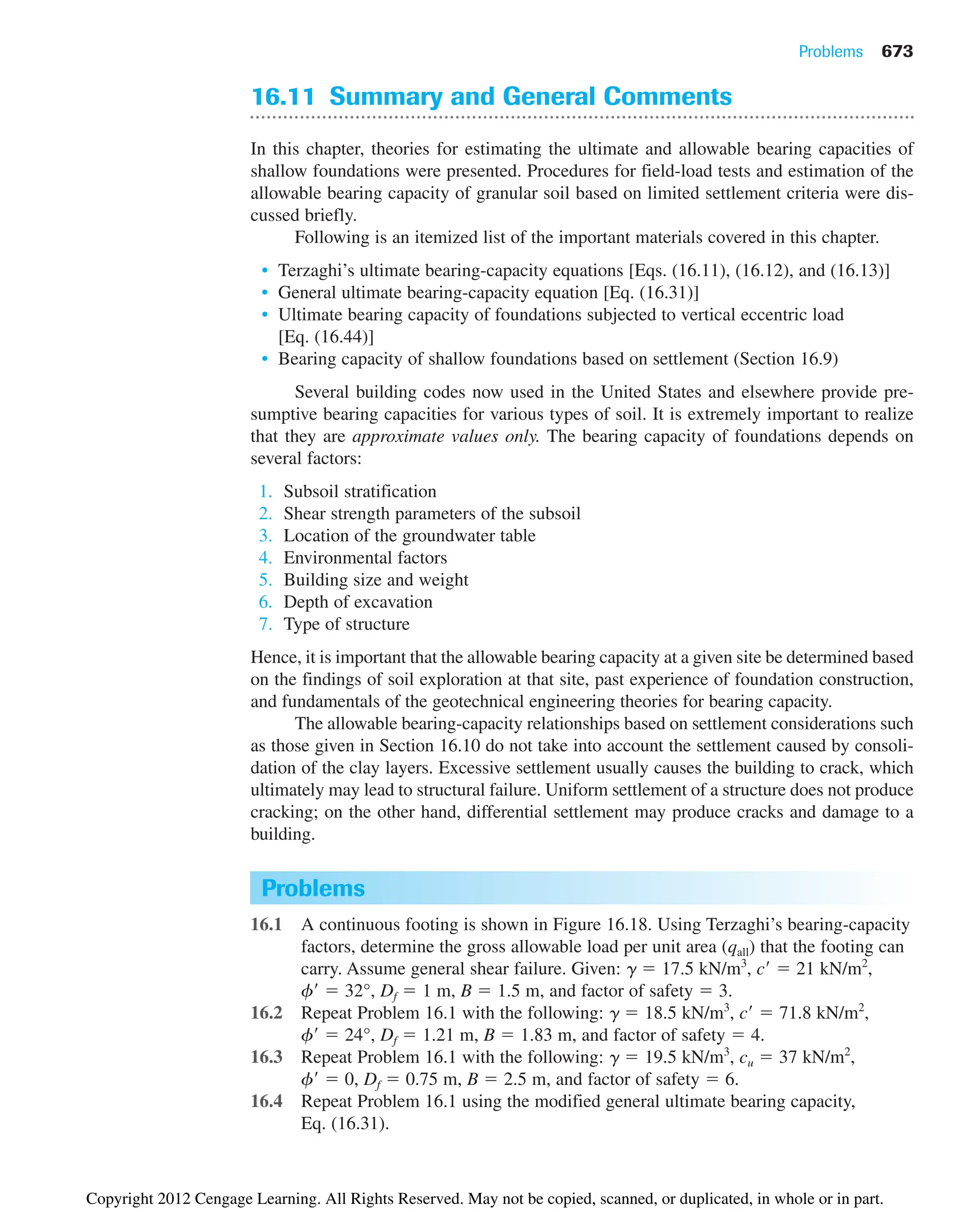 Problems 673
16.11 Summary and General Comments
In this chapter, theories for estimating the ultimate and allowable bearing capacities of
shallow foundations were presented. Procedures for field-load tests and estimation of the
allowable bearing capacity of granular soil based on limited settlement criteria were dis-
cussed briefly.
Following is an itemized list of the important materials covered in this chapter.
• Terzaghi’s ultimate bearing-capacity equations [Eqs. (16.11), (16.12), and (16.13)]
• General ultimate bearing-capacity equation [Eq. (16.31)]
• Ultimate bearing capacity of foundations subjected to vertical eccentric load
[Eq. (16.44)]
• Bearing capacity of shallow foundations based on settlement (Section 16.9)
Several building codes now used in the United States and elsewhere provide pre-
sumptive bearing capacities for various types of soil. It is extremely important to realize
that they are approximate values only. The bearing capacity of foundations depends on
several factors:
1. Subsoil stratification
2. Shear strength parameters of the subsoil
3. Location of the groundwater table
4. Environmental factors
5. Building size and weight
6. Depth of excavation
7. Type of structure
Hence, it is important that the allowable bearing capacity at a given site be determined based
on the findings of soil exploration at that site, past experience of foundation construction,
and fundamentals of the geotechnical engineering theories for bearing capacity.
The allowable bearing-capacity relationships based on settlement considerations such
as those given in Section 16.10 do not take into account the settlement caused by consoli-
dation of the clay layers. Excessive settlement usually causes the building to crack, which
ultimately may lead to structural failure. Uniform settlement of a structure does not produce
cracking; on the other hand, differential settlement may produce cracks and damage to a
building.
Problems
16.1 A continuous footing is shown in Figure 16.18. Using Terzaghi’s bearing-capacity
factors, determine the gross allowable load per unit area (qall) that the footing can
carry. Assume general shear failure. Given: ␥  17.5 kN/m3
, c  21 kN/m2
,
f  32°, Df  1 m, B  1.5 m, and factor of safety  3.
16.2 Repeat Problem 16.1 with the following: ␥  18.5 kN/m3
, c  71.8 kN/m2
,
f  24°, Df  1.21 m, B  1.83 m, and factor of safety  4.
16.3 Repeat Problem 16.1 with the following: ␥  19.5 kN/m3
, cu  37 kN/m2
,
f  0, Df  0.75 m, B  2.5 m, and factor of safety  6.
16.4 Repeat Problem 16.1 using the modified general ultimate bearing capacity,
Eq. (16.31).
Copyright 2012 Cengage Learning. All Rights Reserved. May not be copied, scanned, or duplicated, in whole or in part.
 