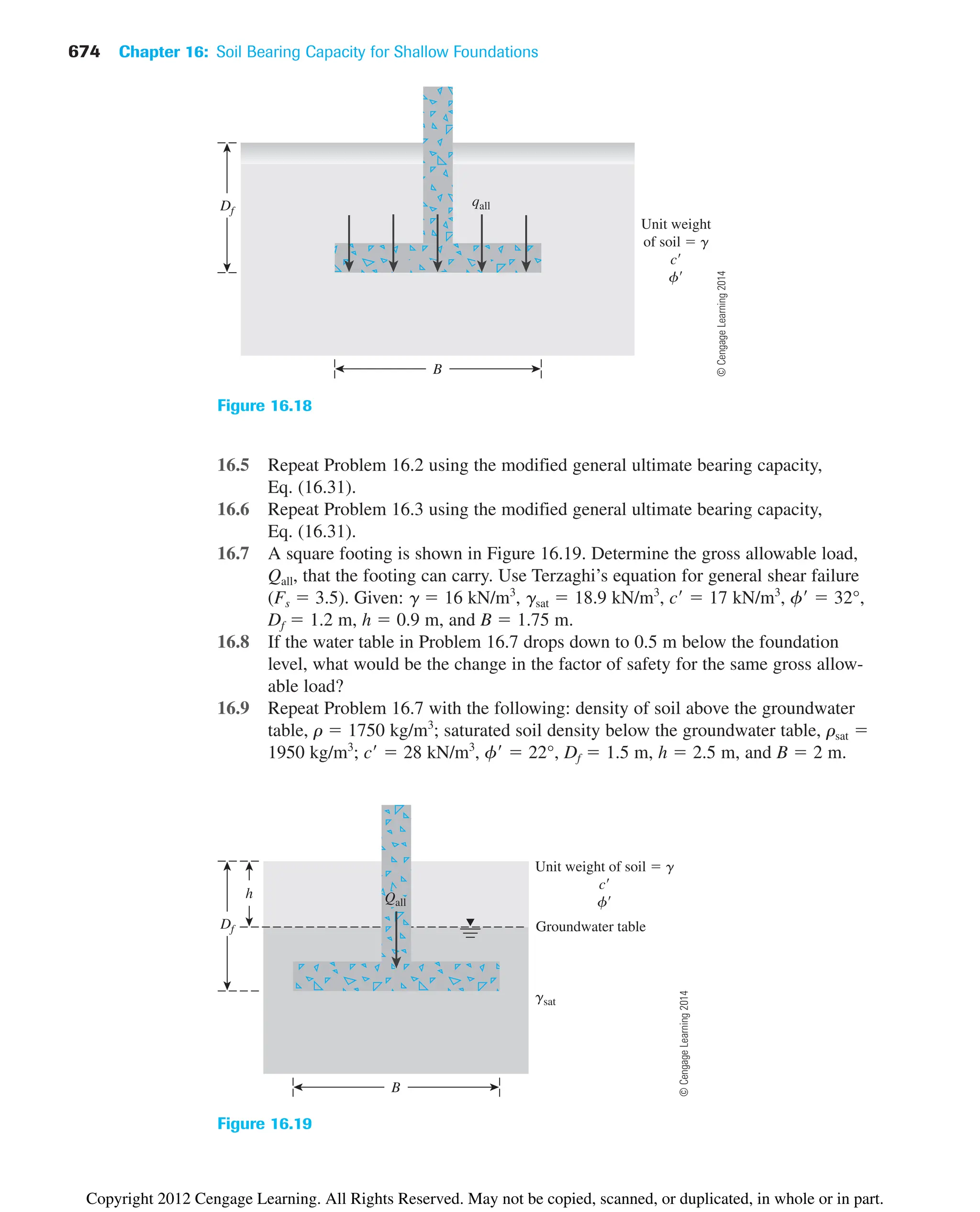 674 Chapter 16: Soil Bearing Capacity for Shallow Foundations
16.5 Repeat Problem 16.2 using the modified general ultimate bearing capacity,
Eq. (16.31).
16.6 Repeat Problem 16.3 using the modified general ultimate bearing capacity,
Eq. (16.31).
16.7 A square footing is shown in Figure 16.19. Determine the gross allowable load,
Qall, that the footing can carry. Use Terzaghi’s equation for general shear failure
(Fs  3.5). Given: ␥  16 kN/m3
, ␥sat  18.9 kN/m3
, c  17 kN/m3
, ␾  32°,
Df  1.2 m, h  0.9 m, and B  1.75 m.
16.8 If the water table in Problem 16.7 drops down to 0.5 m below the foundation
level, what would be the change in the factor of safety for the same gross allow-
able load?
16.9 Repeat Problem 16.7 with the following: density of soil above the groundwater
table, ␳  1750 kg/m3
; saturated soil density below the groundwater table, ␳sat 
1950 kg/m3
; c  28 kN/m3
, ␾  22°, Df  1.5 m, h  2.5 m, and B  2 m.
Df
Unit weight
of soil  g
c
f
B
qall
Figure 16.18
gsat
Groundwater table
h
Unit weight of soil  g
c
f
B
Df
Qall
Figure 16.19
©
Cengage
Learning
2014
©
Cengage
Learning
2014
Copyright 2012 Cengage Learning. All Rights Reserved. May not be copied, scanned, or duplicated, in whole or in part.
 