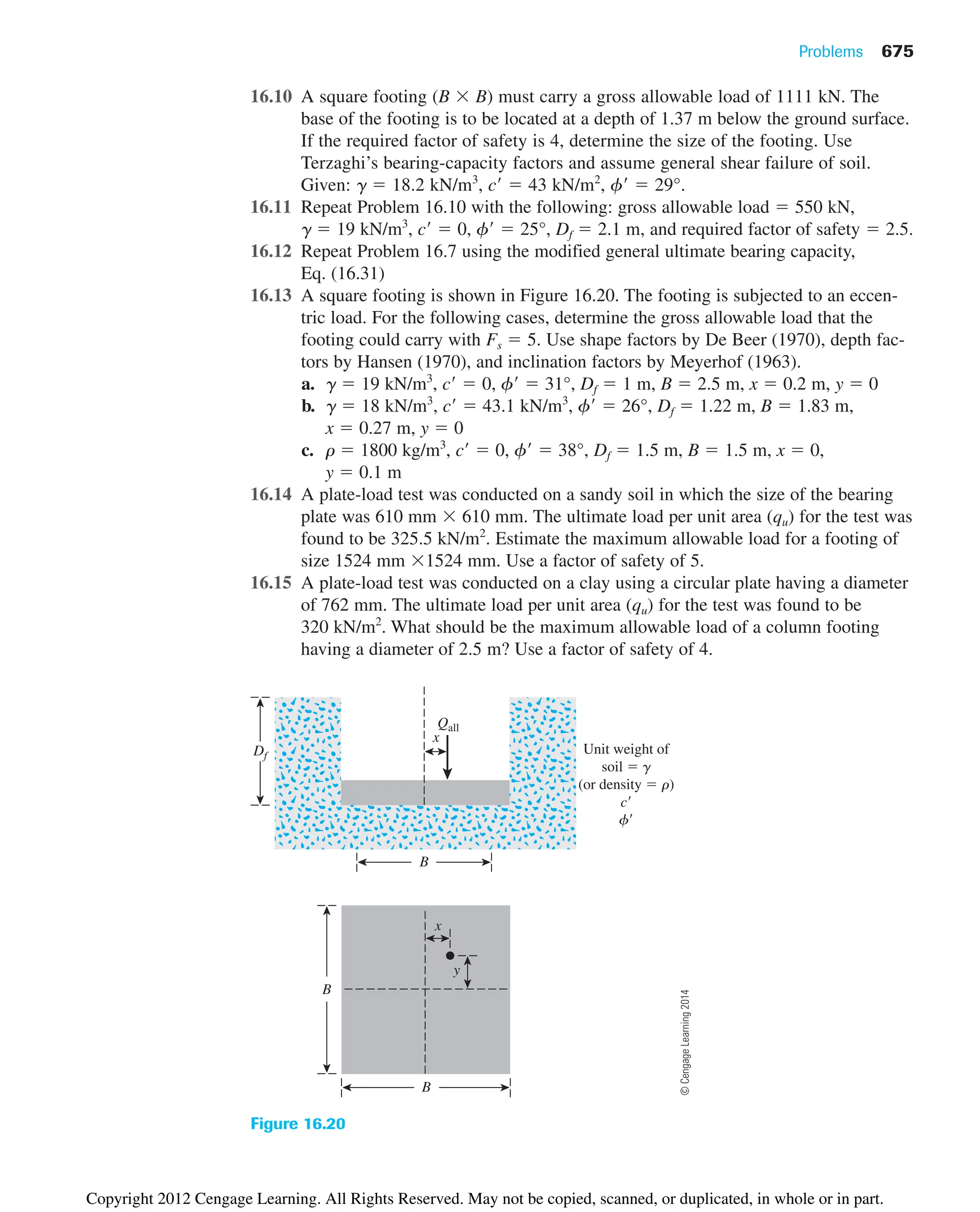 Problems 675
16.10 A square footing (B  B) must carry a gross allowable load of 1111 kN. The
base of the footing is to be located at a depth of 1.37 m below the ground surface.
If the required factor of safety is 4, determine the size of the footing. Use
Terzaghi’s bearing-capacity factors and assume general shear failure of soil.
Given: ␥  18.2 kN/m3
, c  43 kN/m2
, ␾  29°.
16.11 Repeat Problem 16.10 with the following: gross allowable load  550 kN,
␥  19 kN/m3
, c  0, ␾  25°, Df  2.1 m, and required factor of safety  2.5.
16.12 Repeat Problem 16.7 using the modified general ultimate bearing capacity,
Eq. (16.31)
16.13 A square footing is shown in Figure 16.20. The footing is subjected to an eccen-
tric load. For the following cases, determine the gross allowable load that the
footing could carry with Fs  5. Use shape factors by De Beer (1970), depth fac-
tors by Hansen (1970), and inclination factors by Meyerhof (1963).
a. ␥  19 kN/m3
, c  0, ␾  31°, Df  1 m, B  2.5 m, x  0.2 m, y  0
b. ␥  18 kN/m3
, c  43.1 kN/m3
, ␾  26°, Df  1.22 m, B  1.83 m,
x  0.27 m, y  0
c. ␳  1800 kg/m3
, c  0, ␾  38°, Df  1.5 m, B  1.5 m, x  0,
y  0.1 m
16.14 A plate-load test was conducted on a sandy soil in which the size of the bearing
plate was 610 mm  610 mm. The ultimate load per unit area (qu) for the test was
found to be 325.5 kN/m2
. Estimate the maximum allowable load for a footing of
size 1524 mm 1524 mm. Use a factor of safety of 5.
16.15 A plate-load test was conducted on a clay using a circular plate having a diameter
of 762 mm. The ultimate load per unit area (qu) for the test was found to be
320 kN/m2
. What should be the maximum allowable load of a column footing
having a diameter of 2.5 m? Use a factor of safety of 4.
x
Unit weight of
soil  g
(or density  r)
c
f
Qall
B
Df
B
B
x
y
Figure 16.20
©
Cengage
Learning
2014
Copyright 2012 Cengage Learning. All Rights Reserved. May not be copied, scanned, or duplicated, in whole or in part.
 