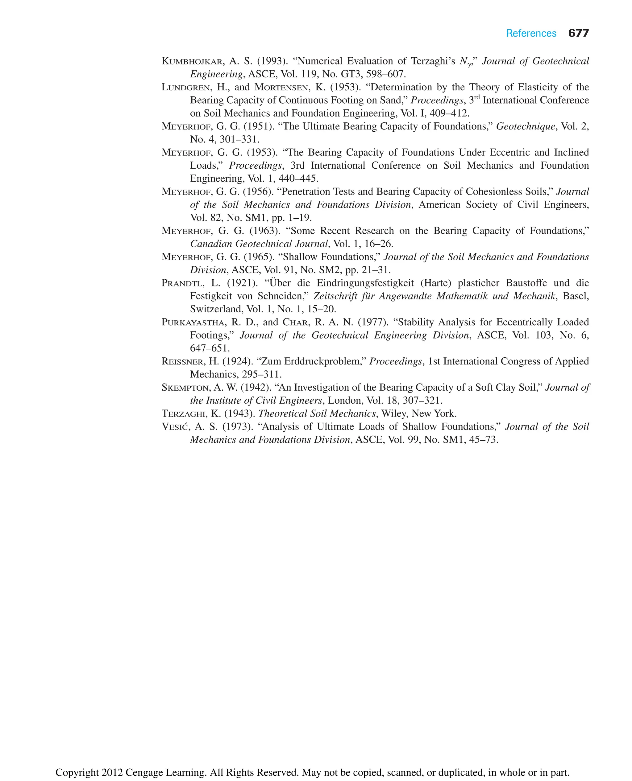References 677
KUMBHOJKAR, A. S. (1993). “Numerical Evaluation of Terzaghi’s N␥,” Journal of Geotechnical
Engineering, ASCE, Vol. 119, No. GT3, 598–607.
LUNDGREN, H., and MORTENSEN, K. (1953). “Determination by the Theory of Elasticity of the
Bearing Capacity of Continuous Footing on Sand,” Proceedings, 3rd
International Conference
on Soil Mechanics and Foundation Engineering, Vol. I, 409–412.
MEYERHOF, G. G. (1951). “The Ultimate Bearing Capacity of Foundations,” Geotechnique, Vol. 2,
No. 4, 301–331.
MEYERHOF, G. G. (1953). “The Bearing Capacity of Foundations Under Eccentric and Inclined
Loads,” Proceedings, 3rd International Conference on Soil Mechanics and Foundation
Engineering, Vol. 1, 440–445.
MEYERHOF, G. G. (1956). “Penetration Tests and Bearing Capacity of Cohesionless Soils,” Journal
of the Soil Mechanics and Foundations Division, American Society of Civil Engineers,
Vol. 82, No. SM1, pp. 1–19.
MEYERHOF, G. G. (1963). “Some Recent Research on the Bearing Capacity of Foundations,”
Canadian Geotechnical Journal, Vol. 1, 16–26.
MEYERHOF, G. G. (1965). “Shallow Foundations,” Journal of the Soil Mechanics and Foundations
Division, ASCE, Vol. 91, No. SM2, pp. 21–31.
PRANDTL, L. (1921). “Über die Eindringungsfestigkeit (Harte) plasticher Baustoffe und die
Festigkeit von Schneiden,” Zeitschrift für Angewandte Mathematik und Mechanik, Basel,
Switzerland, Vol. 1, No. 1, 15–20.
PURKAYASTHA, R. D., and CHAR, R. A. N. (1977). “Stability Analysis for Eccentrically Loaded
Footings,” Journal of the Geotechnical Engineering Division, ASCE, Vol. 103, No. 6,
647–651.
REISSNER, H. (1924). “Zum Erddruckproblem,” Proceedings, 1st International Congress of Applied
Mechanics, 295–311.
SKEMPTON, A. W. (1942). “An Investigation of the Bearing Capacity of a Soft Clay Soil,” Journal of
the Institute of Civil Engineers, London, Vol. 18, 307–321.
TERZAGHI, K. (1943). Theoretical Soil Mechanics, Wiley, New York.
VESIĆ, A. S. (1973). “Analysis of Ultimate Loads of Shallow Foundations,” Journal of the Soil
Mechanics and Foundations Division, ASCE, Vol. 99, No. SM1, 45–73.
Copyright 2012 Cengage Learning. All Rights Reserved. May not be copied, scanned, or duplicated, in whole or in part.
 
