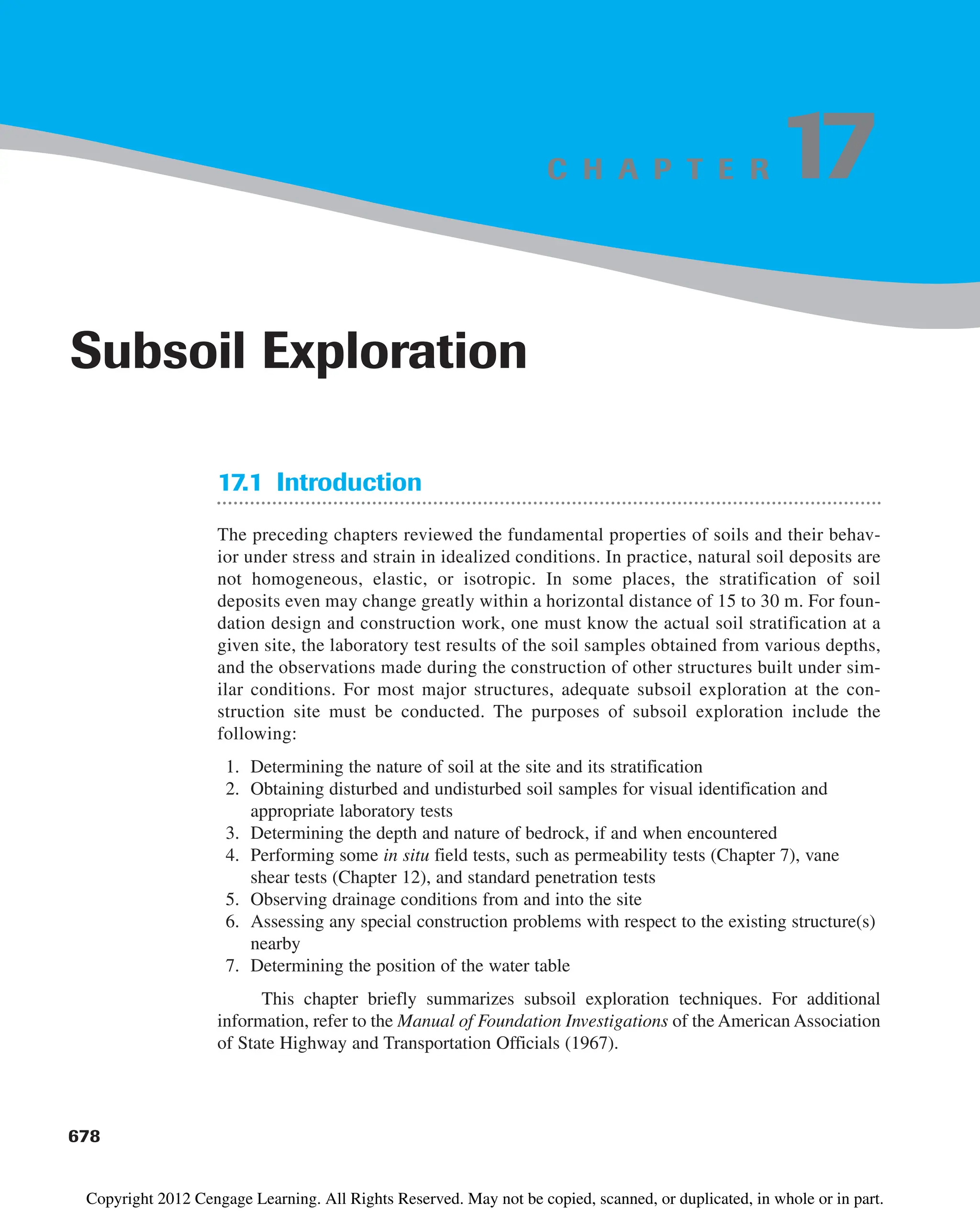 C H A P T E R
17.1 Introduction
The preceding chapters reviewed the fundamental properties of soils and their behav-
ior under stress and strain in idealized conditions. In practice, natural soil deposits are
not homogeneous, elastic, or isotropic. In some places, the stratification of soil
deposits even may change greatly within a horizontal distance of 15 to 30 m. For foun-
dation design and construction work, one must know the actual soil stratification at a
given site, the laboratory test results of the soil samples obtained from various depths,
and the observations made during the construction of other structures built under sim-
ilar conditions. For most major structures, adequate subsoil exploration at the con-
struction site must be conducted. The purposes of subsoil exploration include the
following:
1. Determining the nature of soil at the site and its stratification
2. Obtaining disturbed and undisturbed soil samples for visual identification and
appropriate laboratory tests
3. Determining the depth and nature of bedrock, if and when encountered
4. Performing some in situ field tests, such as permeability tests (Chapter 7), vane
shear tests (Chapter 12), and standard penetration tests
5. Observing drainage conditions from and into the site
6. Assessing any special construction problems with respect to the existing structure(s)
nearby
7. Determining the position of the water table
This chapter briefly summarizes subsoil exploration techniques. For additional
information, refer to the Manual of Foundation Investigations of the American Association
of State Highway and Transportation Officials (1967).
678
Subsoil Exploration
17
Copyright 2012 Cengage Learning. All Rights Reserved. May not be copied, scanned, or duplicated, in whole or in part.
 