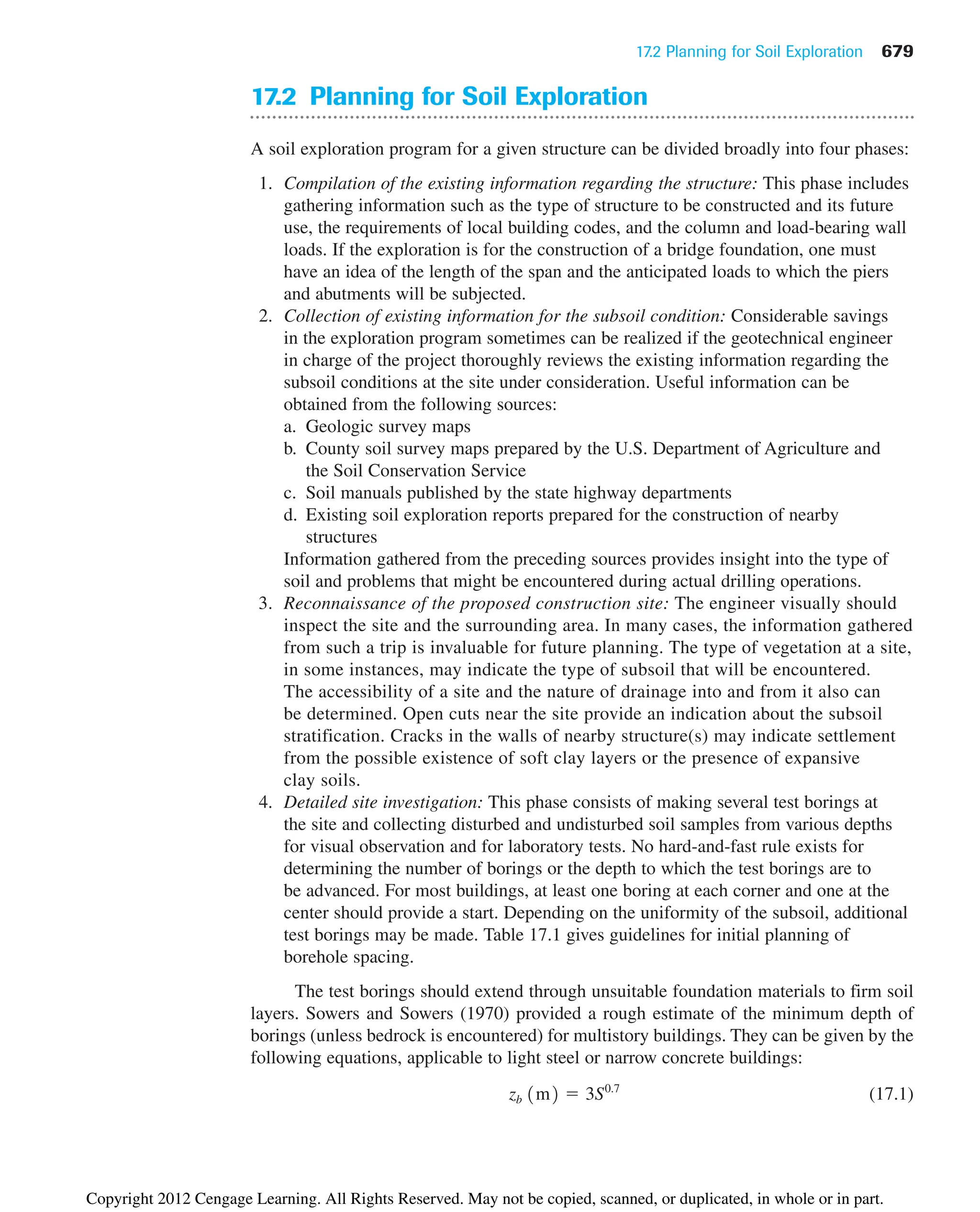 17.2 Planning for Soil Exploration 679
17.2 Planning for Soil Exploration
A soil exploration program for a given structure can be divided broadly into four phases:
1. Compilation of the existing information regarding the structure: This phase includes
gathering information such as the type of structure to be constructed and its future
use, the requirements of local building codes, and the column and load-bearing wall
loads. If the exploration is for the construction of a bridge foundation, one must
have an idea of the length of the span and the anticipated loads to which the piers
and abutments will be subjected.
2. Collection of existing information for the subsoil condition: Considerable savings
in the exploration program sometimes can be realized if the geotechnical engineer
in charge of the project thoroughly reviews the existing information regarding the
subsoil conditions at the site under consideration. Useful information can be
obtained from the following sources:
a. Geologic survey maps
b. County soil survey maps prepared by the U.S. Department of Agriculture and
the Soil Conservation Service
c. Soil manuals published by the state highway departments
d. Existing soil exploration reports prepared for the construction of nearby
structures
Information gathered from the preceding sources provides insight into the type of
soil and problems that might be encountered during actual drilling operations.
3. Reconnaissance of the proposed construction site: The engineer visually should
inspect the site and the surrounding area. In many cases, the information gathered
from such a trip is invaluable for future planning. The type of vegetation at a site,
in some instances, may indicate the type of subsoil that will be encountered.
The accessibility of a site and the nature of drainage into and from it also can
be determined. Open cuts near the site provide an indication about the subsoil
stratification. Cracks in the walls of nearby structure(s) may indicate settlement
from the possible existence of soft clay layers or the presence of expansive
clay soils.
4. Detailed site investigation: This phase consists of making several test borings at
the site and collecting disturbed and undisturbed soil samples from various depths
for visual observation and for laboratory tests. No hard-and-fast rule exists for
determining the number of borings or the depth to which the test borings are to
be advanced. For most buildings, at least one boring at each corner and one at the
center should provide a start. Depending on the uniformity of the subsoil, additional
test borings may be made. Table 17.1 gives guidelines for initial planning of
borehole spacing.
The test borings should extend through unsuitable foundation materials to firm soil
layers. Sowers and Sowers (1970) provided a rough estimate of the minimum depth of
borings (unless bedrock is encountered) for multistory buildings. They can be given by the
following equations, applicable to light steel or narrow concrete buildings:
(17.1)
zb 1m2 ⫽ 3S0.7
Copyright 2012 Cengage Learning. All Rights Reserved. May not be copied, scanned, or duplicated, in whole or in part.
 