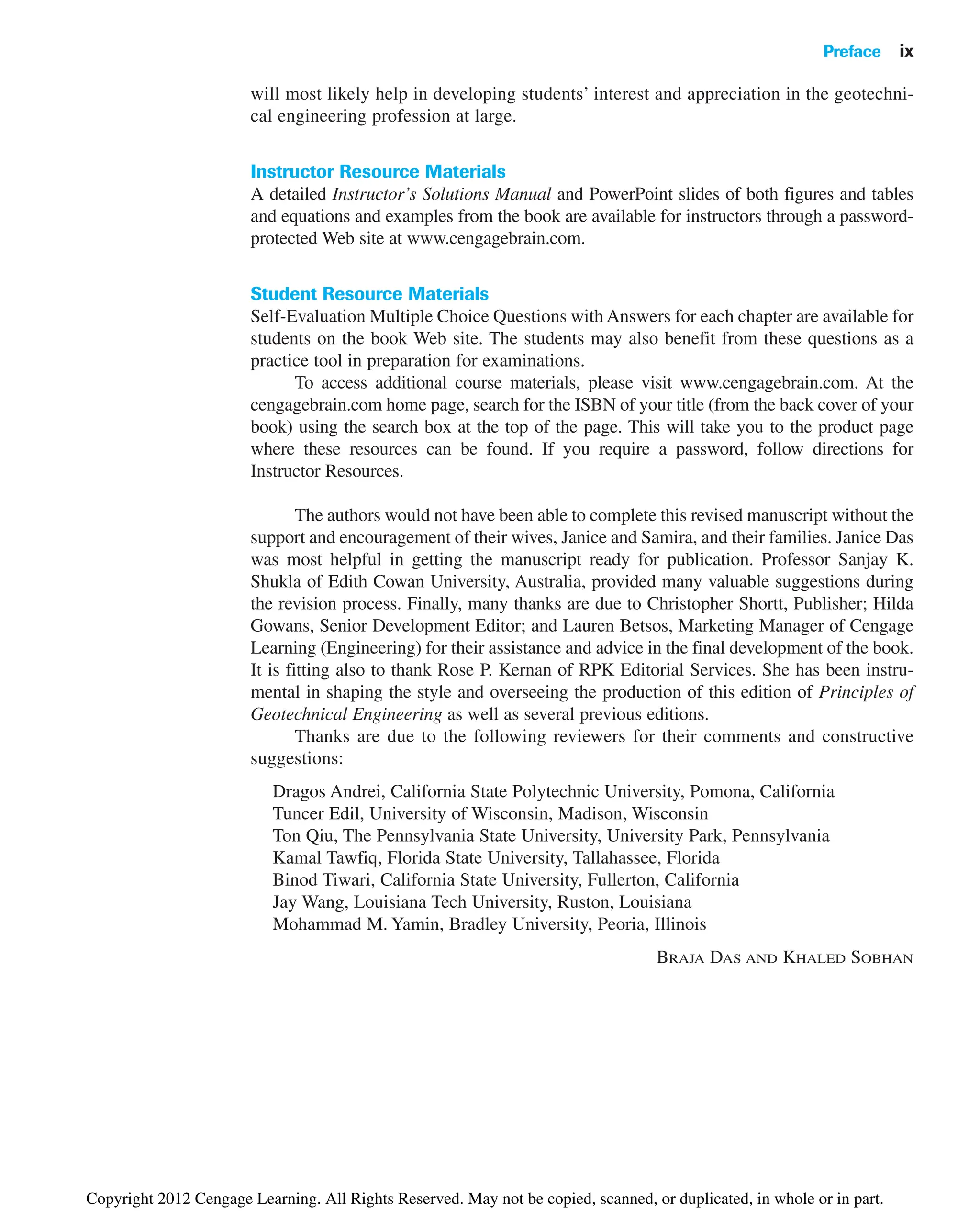 Preface ix
will most likely help in developing students’ interest and appreciation in the geotechni-
cal engineering profession at large.
Instructor Resource Materials
A detailed Instructor’s Solutions Manual and PowerPoint slides of both figures and tables
and equations and examples from the book are available for instructors through a password-
protected Web site at www.cengagebrain.com.
Student Resource Materials
Self-Evaluation Multiple Choice Questions with Answers for each chapter are available for
students on the book Web site. The students may also benefit from these questions as a
practice tool in preparation for examinations.
To access additional course materials, please visit www.cengagebrain.com. At the
cengagebrain.com home page, search for the ISBN of your title (from the back cover of your
book) using the search box at the top of the page. This will take you to the product page
where these resources can be found. If you require a password, follow directions for
Instructor Resources.
The authors would not have been able to complete this revised manuscript without the
support and encouragement of their wives, Janice and Samira, and their families. Janice Das
was most helpful in getting the manuscript ready for publication. Professor Sanjay K.
Shukla of Edith Cowan University, Australia, provided many valuable suggestions during
the revision process. Finally, many thanks are due to Christopher Shortt, Publisher; Hilda
Gowans, Senior Development Editor; and Lauren Betsos, Marketing Manager of Cengage
Learning (Engineering) for their assistance and advice in the final development of the book.
It is fitting also to thank Rose P. Kernan of RPK Editorial Services. She has been instru-
mental in shaping the style and overseeing the production of this edition of Principles of
Geotechnical Engineering as well as several previous editions.
Thanks are due to the following reviewers for their comments and constructive
suggestions:
Dragos Andrei, California State Polytechnic University, Pomona, California
Tuncer Edil, University of Wisconsin, Madison, Wisconsin
Ton Qiu, The Pennsylvania State University, University Park, Pennsylvania
Kamal Tawfiq, Florida State University, Tallahassee, Florida
Binod Tiwari, California State University, Fullerton, California
Jay Wang, Louisiana Tech University, Ruston, Louisiana
Mohammad M. Yamin, Bradley University, Peoria, Illinois
BRAJA DAS AND KHALED SOBHAN
Copyright 2012 Cengage Learning. All Rights Reserved. May not be copied, scanned, or duplicated, in whole or in part.
 