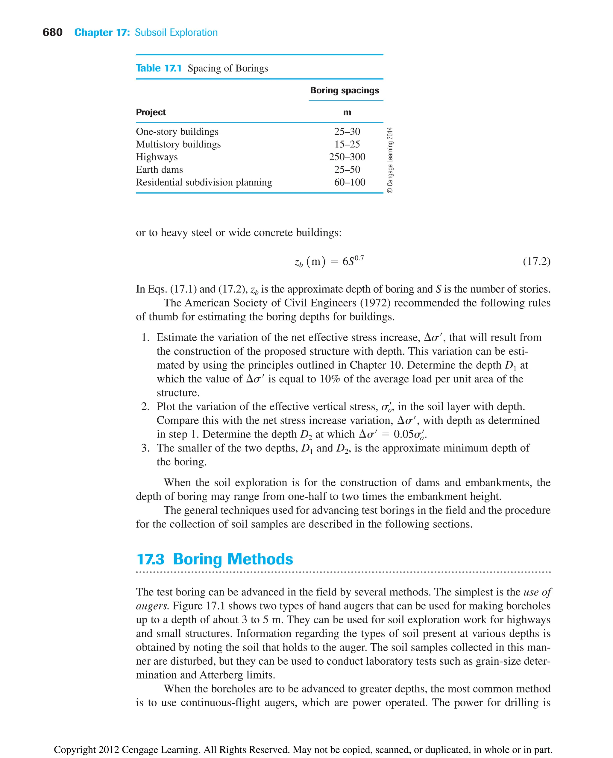 680 Chapter 17: Subsoil Exploration
Table 17.1 Spacing of Borings
Boring spacings
Project m
One-story buildings 25–30
Multistory buildings 15–25
Highways 250–300
Earth dams 25–50
Residential subdivision planning 60–100
or to heavy steel or wide concrete buildings:
(17.2)
In Eqs. (17.1) and (17.2), zb is the approximate depth of boring and S is the number of stories.
The American Society of Civil Engineers (1972) recommended the following rules
of thumb for estimating the boring depths for buildings.
1. Estimate the variation of the net effective stress increase, ⌬s⬘, that will result from
the construction of the proposed structure with depth. This variation can be esti-
mated by using the principles outlined in Chapter 10. Determine the depth D1 at
which the value of ⌬s⬘ is equal to 10% of the average load per unit area of the
structure.
2. Plot the variation of the effective vertical stress, , in the soil layer with depth.
Compare this with the net stress increase variation, , with depth as determined
in step 1. Determine the depth D2 at which .
3. The smaller of the two depths, D1 and D2, is the approximate minimum depth of
the boring.
When the soil exploration is for the construction of dams and embankments, the
depth of boring may range from one-half to two times the embankment height.
The general techniques used for advancing test borings in the field and the procedure
for the collection of soil samples are described in the following sections.
17.3 Boring Methods
The test boring can be advanced in the field by several methods. The simplest is the use of
augers. Figure 17.1 shows two types of hand augers that can be used for making boreholes
up to a depth of about 3 to 5 m. They can be used for soil exploration work for highways
and small structures. Information regarding the types of soil present at various depths is
obtained by noting the soil that holds to the auger. The soil samples collected in this man-
ner are disturbed, but they can be used to conduct laboratory tests such as grain-size deter-
mination and Atterberg limits.
When the boreholes are to be advanced to greater depths, the most common method
is to use continuous-flight augers, which are power operated. The power for drilling is
¢sœ
⫽ 0.05so
œ
¢s¿
so
œ
zb 1m2 ⫽ 6S0.7
©
Cengage
Learning
2014
Copyright 2012 Cengage Learning. All Rights Reserved. May not be copied, scanned, or duplicated, in whole or in part.
 