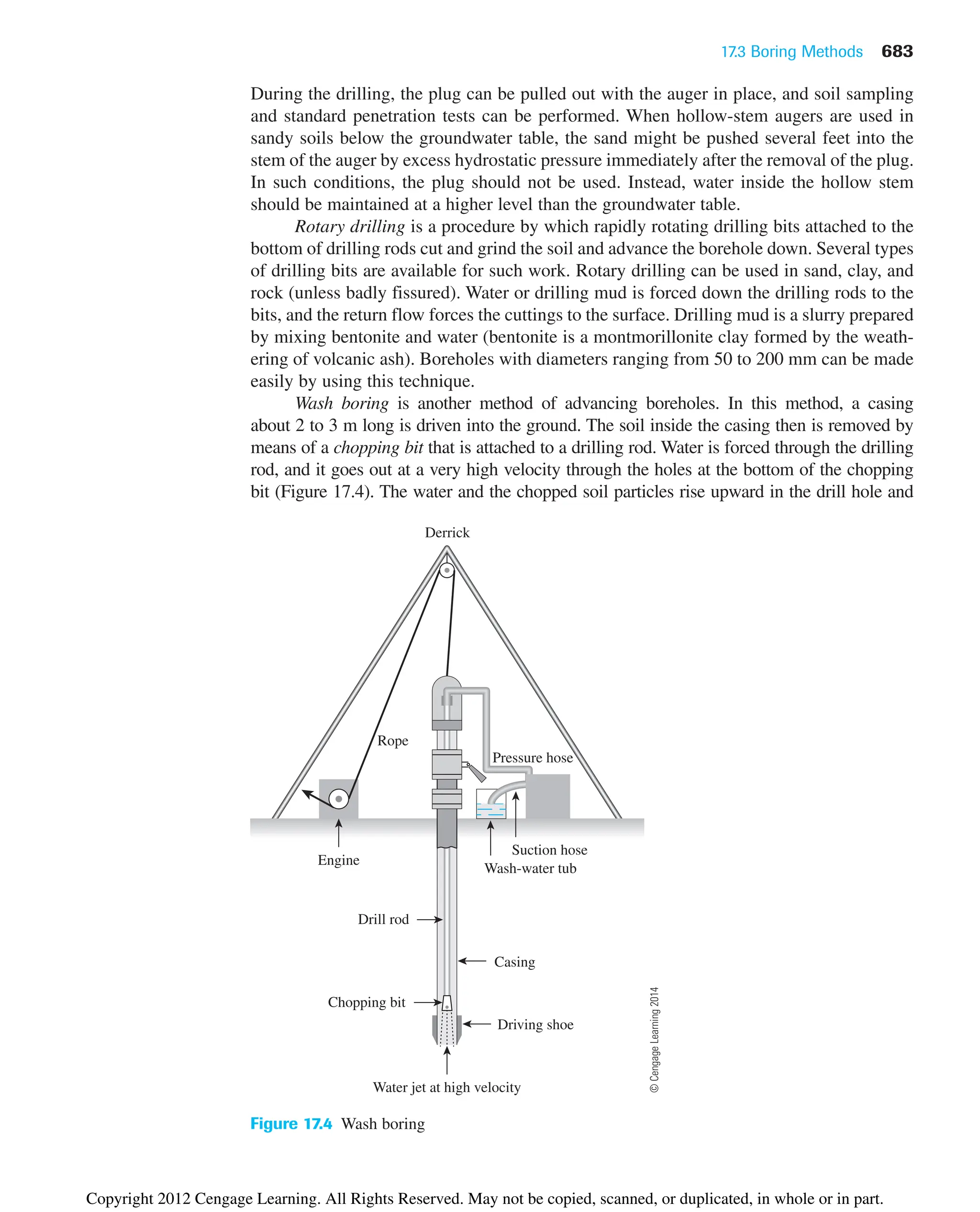 17.3 Boring Methods 683
During the drilling, the plug can be pulled out with the auger in place, and soil sampling
and standard penetration tests can be performed. When hollow-stem augers are used in
sandy soils below the groundwater table, the sand might be pushed several feet into the
stem of the auger by excess hydrostatic pressure immediately after the removal of the plug.
In such conditions, the plug should not be used. Instead, water inside the hollow stem
should be maintained at a higher level than the groundwater table.
Rotary drilling is a procedure by which rapidly rotating drilling bits attached to the
bottom of drilling rods cut and grind the soil and advance the borehole down. Several types
of drilling bits are available for such work. Rotary drilling can be used in sand, clay, and
rock (unless badly fissured). Water or drilling mud is forced down the drilling rods to the
bits, and the return flow forces the cuttings to the surface. Drilling mud is a slurry prepared
by mixing bentonite and water (bentonite is a montmorillonite clay formed by the weath-
ering of volcanic ash). Boreholes with diameters ranging from 50 to 200 mm can be made
easily by using this technique.
Wash boring is another method of advancing boreholes. In this method, a casing
about 2 to 3 m long is driven into the ground. The soil inside the casing then is removed by
means of a chopping bit that is attached to a drilling rod. Water is forced through the drilling
rod, and it goes out at a very high velocity through the holes at the bottom of the chopping
bit (Figure 17.4). The water and the chopped soil particles rise upward in the drill hole and
Water jet at high velocity
Driving shoe
Chopping bit
Casing
Drill rod
Pressure hose
Suction hose
Wash-water tub
Engine
Rope
Derrick
Figure 17.4 Wash boring
©
Cengage
Learning
2014
Copyright 2012 Cengage Learning. All Rights Reserved. May not be copied, scanned, or duplicated, in whole or in part.
 