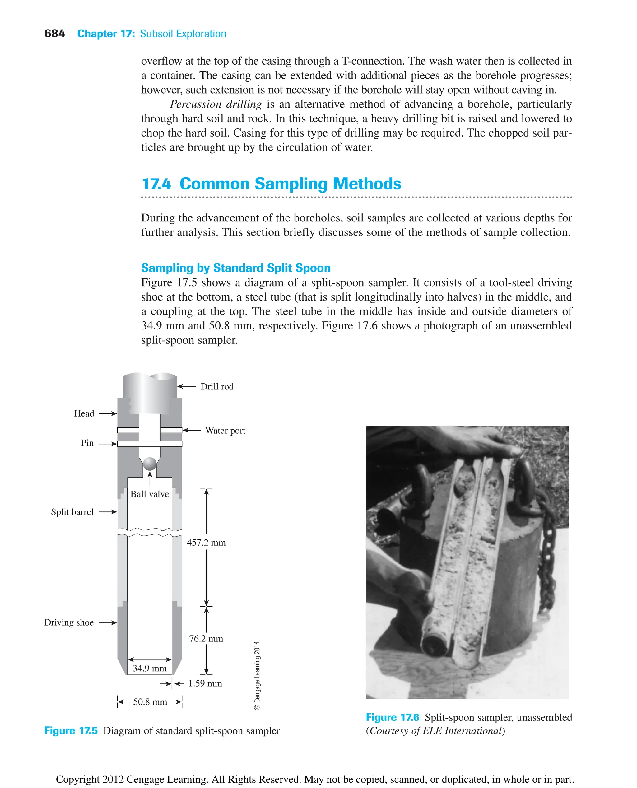 684 Chapter 17: Subsoil Exploration
overflow at the top of the casing through a T-connection. The wash water then is collected in
a container. The casing can be extended with additional pieces as the borehole progresses;
however, such extension is not necessary if the borehole will stay open without caving in.
Percussion drilling is an alternative method of advancing a borehole, particularly
through hard soil and rock. In this technique, a heavy drilling bit is raised and lowered to
chop the hard soil. Casing for this type of drilling may be required. The chopped soil par-
ticles are brought up by the circulation of water.
17.4 Common Sampling Methods
During the advancement of the boreholes, soil samples are collected at various depths for
further analysis. This section briefly discusses some of the methods of sample collection.
Sampling by Standard Split Spoon
Figure 17.5 shows a diagram of a split-spoon sampler. It consists of a tool-steel driving
shoe at the bottom, a steel tube (that is split longitudinally into halves) in the middle, and
a coupling at the top. The steel tube in the middle has inside and outside diameters of
34.9 mm and 50.8 mm, respectively. Figure 17.6 shows a photograph of an unassembled
split-spoon sampler.
50.8 mm
1.59 mm
76.2 mm
Driving shoe
Split barrel
457.2 mm
Pin
Water port
Head
Drill rod
34.9 mm
Ball valve
Figure 17.5 Diagram of standard split-spoon sampler
Figure 17.6 Split-spoon sampler, unassembled
(Courtesy of ELE International)
©
Cengage
Learning
2014
Copyright 2012 Cengage Learning. All Rights Reserved. May not be copied, scanned, or duplicated, in whole or in part.
 