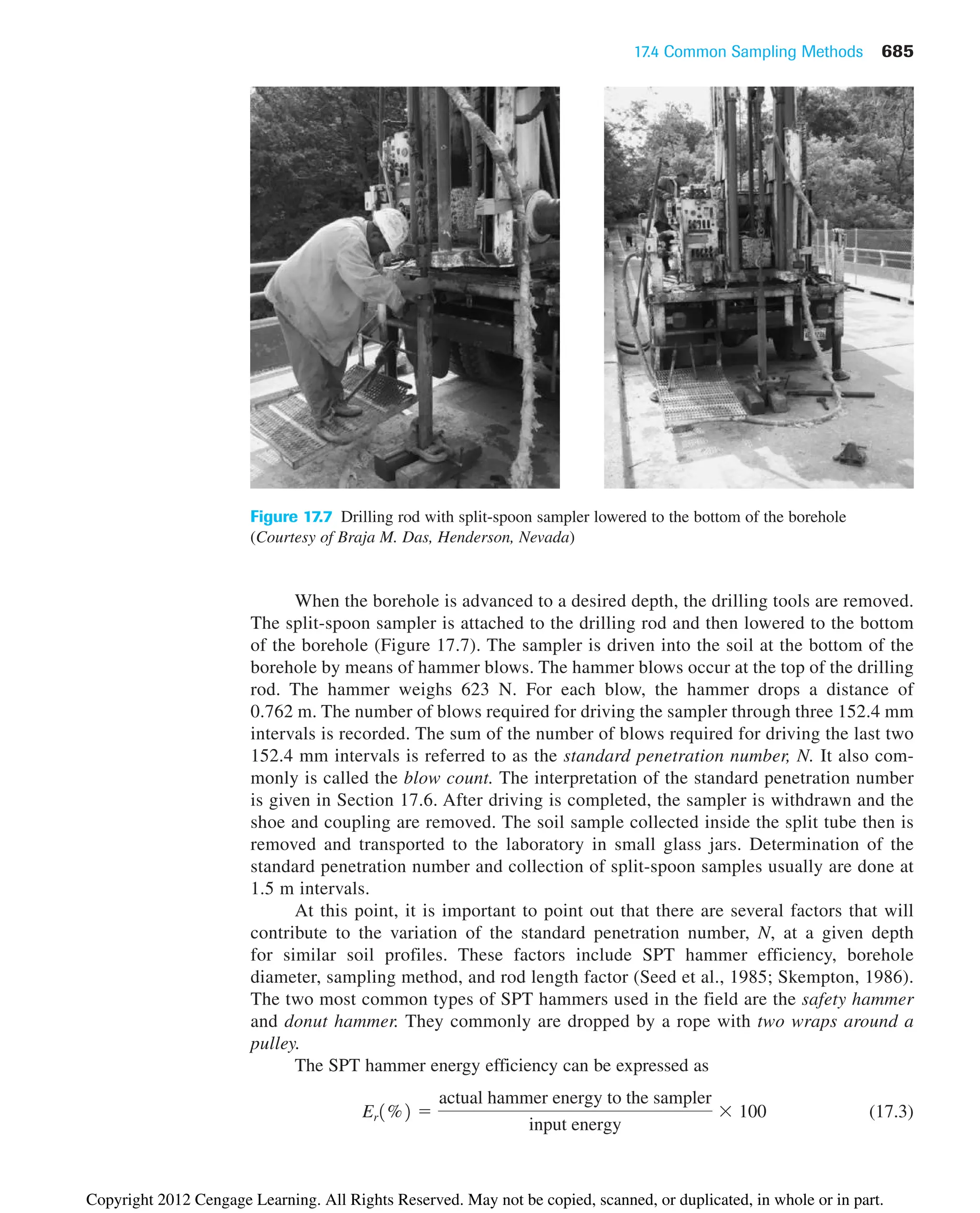 17.4 Common Sampling Methods 685
Figure 17.7 Drilling rod with split-spoon sampler lowered to the bottom of the borehole
(Courtesy of Braja M. Das, Henderson, Nevada)
When the borehole is advanced to a desired depth, the drilling tools are removed.
The split-spoon sampler is attached to the drilling rod and then lowered to the bottom
of the borehole (Figure 17.7). The sampler is driven into the soil at the bottom of the
borehole by means of hammer blows. The hammer blows occur at the top of the drilling
rod. The hammer weighs 623 N. For each blow, the hammer drops a distance of
0.762 m. The number of blows required for driving the sampler through three 152.4 mm
intervals is recorded. The sum of the number of blows required for driving the last two
152.4 mm intervals is referred to as the standard penetration number, N. It also com-
monly is called the blow count. The interpretation of the standard penetration number
is given in Section 17.6. After driving is completed, the sampler is withdrawn and the
shoe and coupling are removed. The soil sample collected inside the split tube then is
removed and transported to the laboratory in small glass jars. Determination of the
standard penetration number and collection of split-spoon samples usually are done at
1.5 m intervals.
At this point, it is important to point out that there are several factors that will
contribute to the variation of the standard penetration number, N, at a given depth
for similar soil profiles. These factors include SPT hammer efficiency, borehole
diameter, sampling method, and rod length factor (Seed et al., 1985; Skempton, 1986).
The two most common types of SPT hammers used in the field are the safety hammer
and donut hammer. They commonly are dropped by a rope with two wraps around a
pulley.
The SPT hammer energy efficiency can be expressed as
(17.3)
Er1%2 ⫽
actual hammer energy to the sampler
input energy
⫻ 100
Copyright 2012 Cengage Learning. All Rights Reserved. May not be copied, scanned, or duplicated, in whole or in part.
 