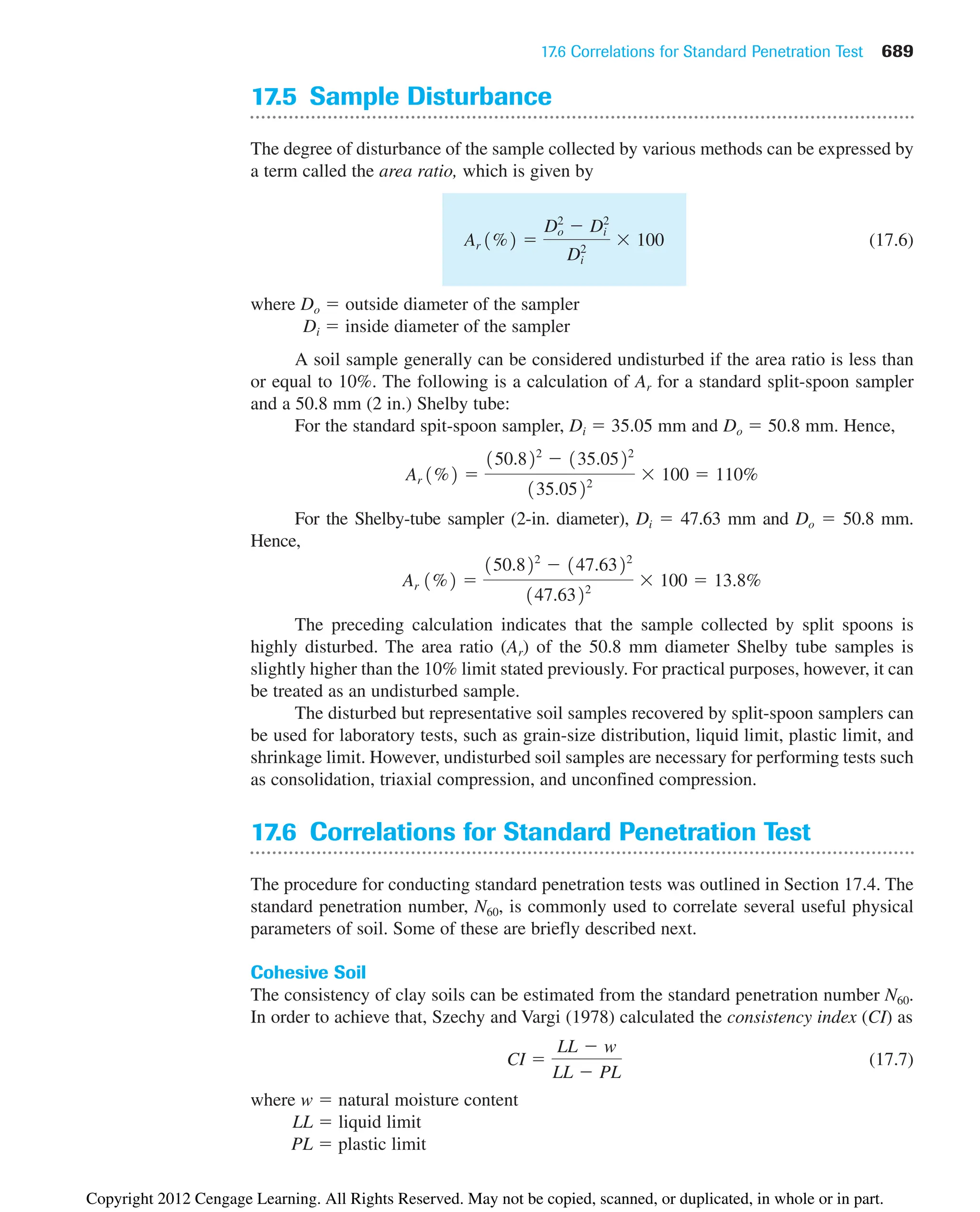 17.6 Correlations for Standard Penetration Test 689
17.5 Sample Disturbance
The degree of disturbance of the sample collected by various methods can be expressed by
a term called the area ratio, which is given by
(17.6)
where Do ⫽ outside diameter of the sampler
Di ⫽ inside diameter of the sampler
A soil sample generally can be considered undisturbed if the area ratio is less than
or equal to 10%. The following is a calculation of Ar for a standard split-spoon sampler
and a 50.8 mm (2 in.) Shelby tube:
For the standard spit-spoon sampler, Di ⫽ 35.05 mm and Do ⫽ 50.8 mm. Hence,
For the Shelby-tube sampler (2-in. diameter), Di ⫽ 47.63 mm and Do ⫽ 50.8 mm.
Hence,
The preceding calculation indicates that the sample collected by split spoons is
highly disturbed. The area ratio (Ar) of the 50.8 mm diameter Shelby tube samples is
slightly higher than the 10% limit stated previously. For practical purposes, however, it can
be treated as an undisturbed sample.
The disturbed but representative soil samples recovered by split-spoon samplers can
be used for laboratory tests, such as grain-size distribution, liquid limit, plastic limit, and
shrinkage limit. However, undisturbed soil samples are necessary for performing tests such
as consolidation, triaxial compression, and unconfined compression.
17.6 Correlations for Standard Penetration Test
The procedure for conducting standard penetration tests was outlined in Section 17.4. The
standard penetration number, N60, is commonly used to correlate several useful physical
parameters of soil. Some of these are briefly described next.
Cohesive Soil
The consistency of clay soils can be estimated from the standard penetration number N60.
In order to achieve that, Szechy and Vargi (1978) calculated the consistency index (CI) as
(17.7)
where w ⫽ natural moisture content
LL ⫽ liquid limit
PL ⫽ plastic limit
CI ⫽
LL ⫺ w
LL ⫺ PL
Ar 1%2 ⫽
150.822
⫺ 147.6322
147.6322
⫻ 100 ⫽ 13.8%
Ar 1%2 ⫽
150.822
⫺ 135.0522
135.0522
⫻ 100 ⫽ 110%
Ar 1%2 ⫽
Do
2
⫺ Di
2
Di
2
⫻ 100
Copyright 2012 Cengage Learning. All Rights Reserved. May not be copied, scanned, or duplicated, in whole or in part.
 
