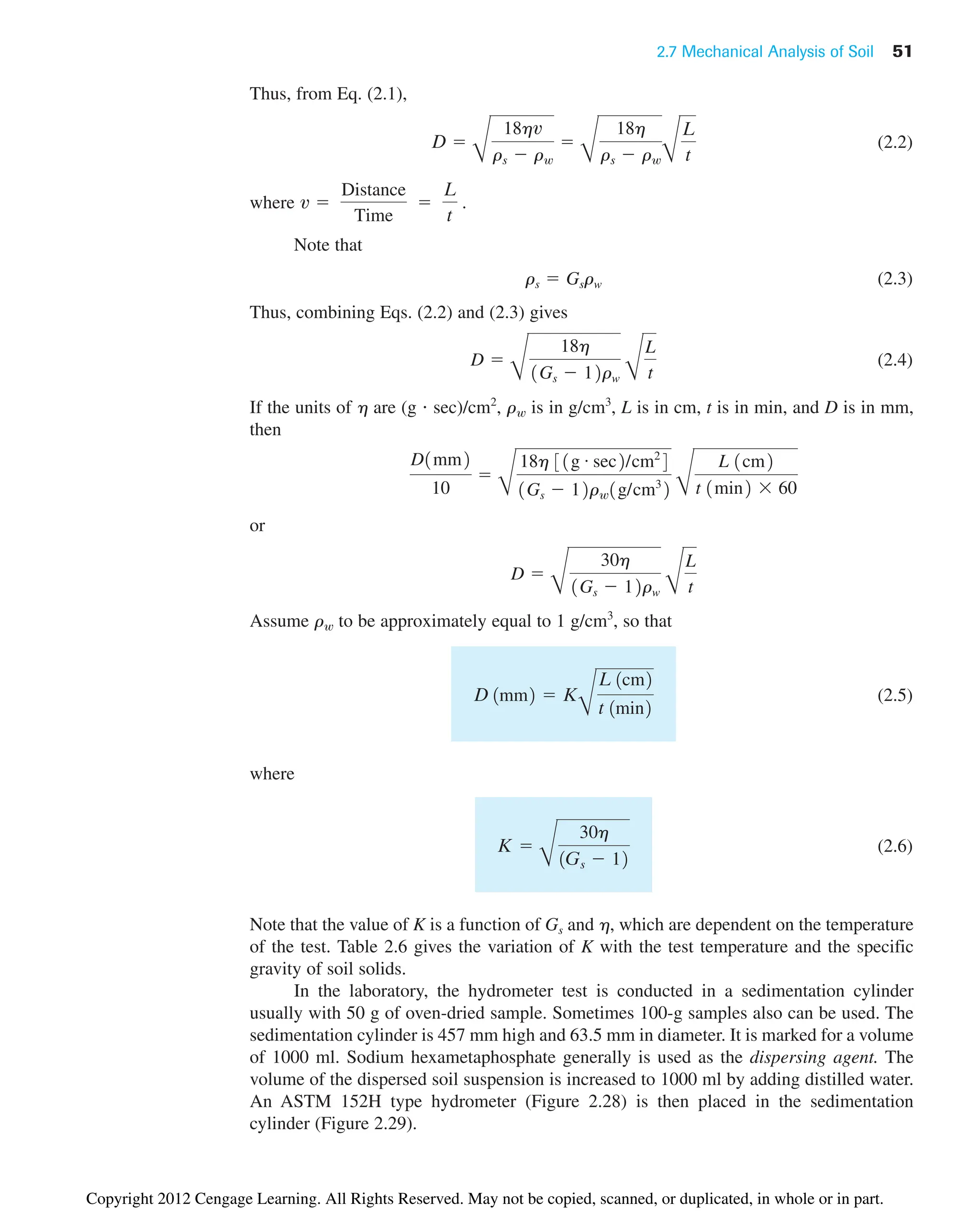 2.7 Mechanical Analysis of Soil 51
Thus, from Eq. (2.1),
(2.2)
where
Note that
(2.3)
Thus, combining Eqs. (2.2) and (2.3) gives
(2.4)
If the units of h are (g  sec)/cm2
, is in g/cm3
, L is in cm, t is in min, and D is in mm,
then
or
Assume to be approximately equal to 1 g/cm3
, so that
(2.5)
where
(2.6)
Note that the value of K is a function of Gs and h, which are dependent on the temperature
of the test. Table 2.6 gives the variation of K with the test temperature and the specific
gravity of soil solids.
In the laboratory, the hydrometer test is conducted in a sedimentation cylinder
usually with 50 g of oven-dried sample. Sometimes 100-g samples also can be used. The
sedimentation cylinder is 457 mm high and 63.5 mm in diameter. It is marked for a volume
of 1000 ml. Sodium hexametaphosphate generally is used as the dispersing agent. The
volume of the dispersed soil suspension is increased to 1000 ml by adding distilled water.
An ASTM 152H type hydrometer (Figure 2.28) is then placed in the sedimentation
cylinder (Figure 2.29).
K 
B
30h
1Gs  12
D 1mm2  K
B
L 1cm2
t 1min2
rw
D 
B
30h
1Gs  12rw B
L
t
D1mm2
10

C
18h 31g # sec2/cm2
4
1Gs  12rw1g/cm3
2 C
L 1cm2
t 1min2 60
rw
D 
B
18h
1Gs  12rw B
L
t
rs  Gsrw
v 
Distance
Time

L
t
.
D 
B
18hv
rs  rw

B
18h
rs  rwB
L
t
Copyright 2012 Cengage Learning. All Rights Reserved. May not be copied, scanned, or duplicated, in whole or in part.
 