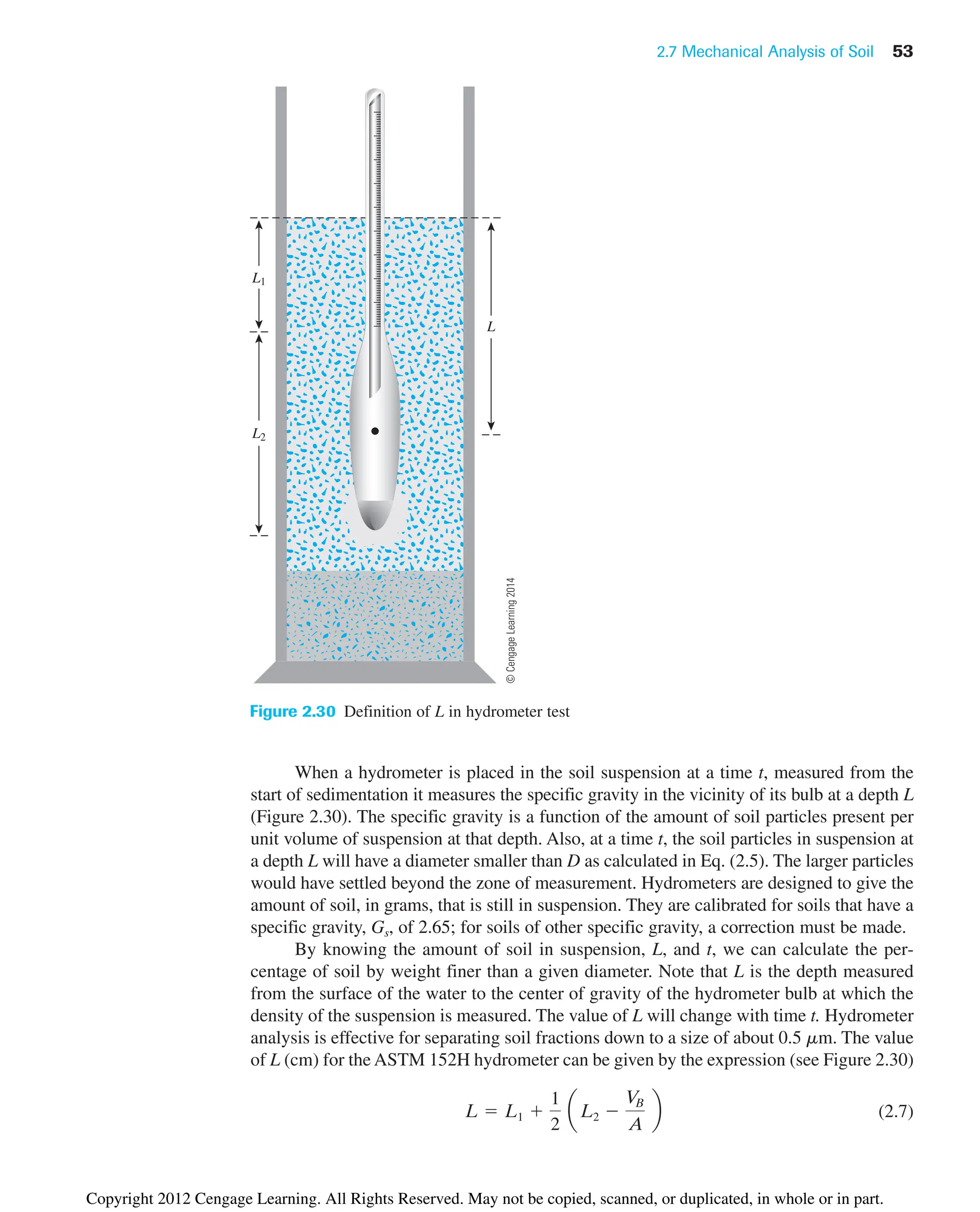 2.7 Mechanical Analysis of Soil 53
When a hydrometer is placed in the soil suspension at a time t, measured from the
start of sedimentation it measures the specific gravity in the vicinity of its bulb at a depth L
(Figure 2.30). The specific gravity is a function of the amount of soil particles present per
unit volume of suspension at that depth. Also, at a time t, the soil particles in suspension at
a depth L will have a diameter smaller than D as calculated in Eq. (2.5). The larger particles
would have settled beyond the zone of measurement. Hydrometers are designed to give the
amount of soil, in grams, that is still in suspension. They are calibrated for soils that have a
specific gravity, Gs, of 2.65; for soils of other specific gravity, a correction must be made.
By knowing the amount of soil in suspension, L, and t, we can calculate the per-
centage of soil by weight finer than a given diameter. Note that L is the depth measured
from the surface of the water to the center of gravity of the hydrometer bulb at which the
density of the suspension is measured. The value of L will change with time t. Hydrometer
analysis is effective for separating soil fractions down to a size of about 0.5 mm. The value
of L (cm) for the ASTM 152H hydrometer can be given by the expression (see Figure 2.30)
(2.7)
L  L1 
1
2
aL2 
V
B
A
b
L
L1
L2
Figure 2.30 Definition of L in hydrometer test
©
Cengage
Learning
2014
Copyright 2012 Cengage Learning. All Rights Reserved. May not be copied, scanned, or duplicated, in whole or in part.
 