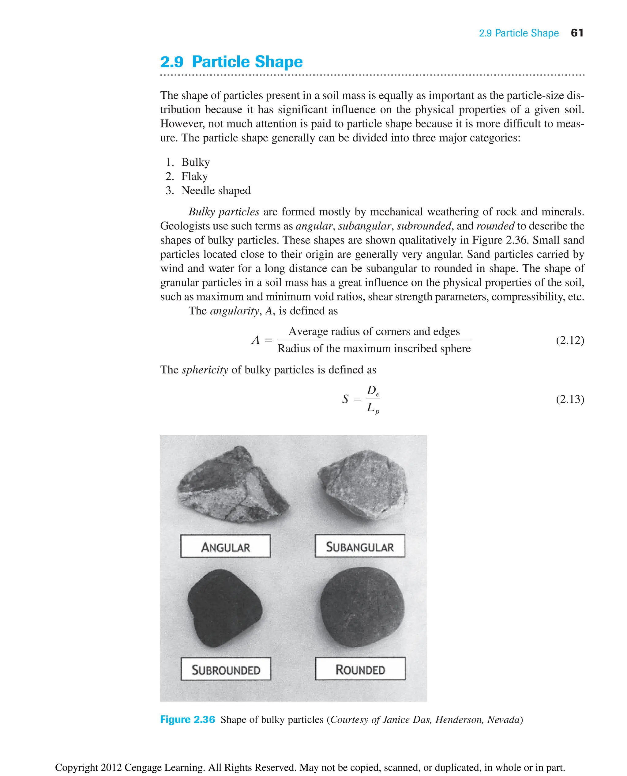 2.9 Particle Shape 61
2.9 Particle Shape
The shape of particles present in a soil mass is equally as important as the particle-size dis-
tribution because it has significant influence on the physical properties of a given soil.
However, not much attention is paid to particle shape because it is more difficult to meas-
ure. The particle shape generally can be divided into three major categories:
1. Bulky
2. Flaky
3. Needle shaped
Bulky particles are formed mostly by mechanical weathering of rock and minerals.
Geologists use such terms as angular, subangular, subrounded, and rounded to describe the
shapes of bulky particles. These shapes are shown qualitatively in Figure 2.36. Small sand
particles located close to their origin are generally very angular. Sand particles carried by
wind and water for a long distance can be subangular to rounded in shape. The shape of
granular particles in a soil mass has a great influence on the physical properties of the soil,
such as maximum and minimum void ratios, shear strength parameters, compressibility, etc.
The angularity, A, is defined as
(2.12)
The sphericity of bulky particles is defined as
(2.13)
S 
De
Lp
A 
Average radius of corners and edges
Radius of the maximum inscribed sphere
Figure 2.36 Shape of bulky particles (Courtesy of Janice Das, Henderson, Nevada)
Copyright 2012 Cengage Learning. All Rights Reserved. May not be copied, scanned, or duplicated, in whole or in part.
 