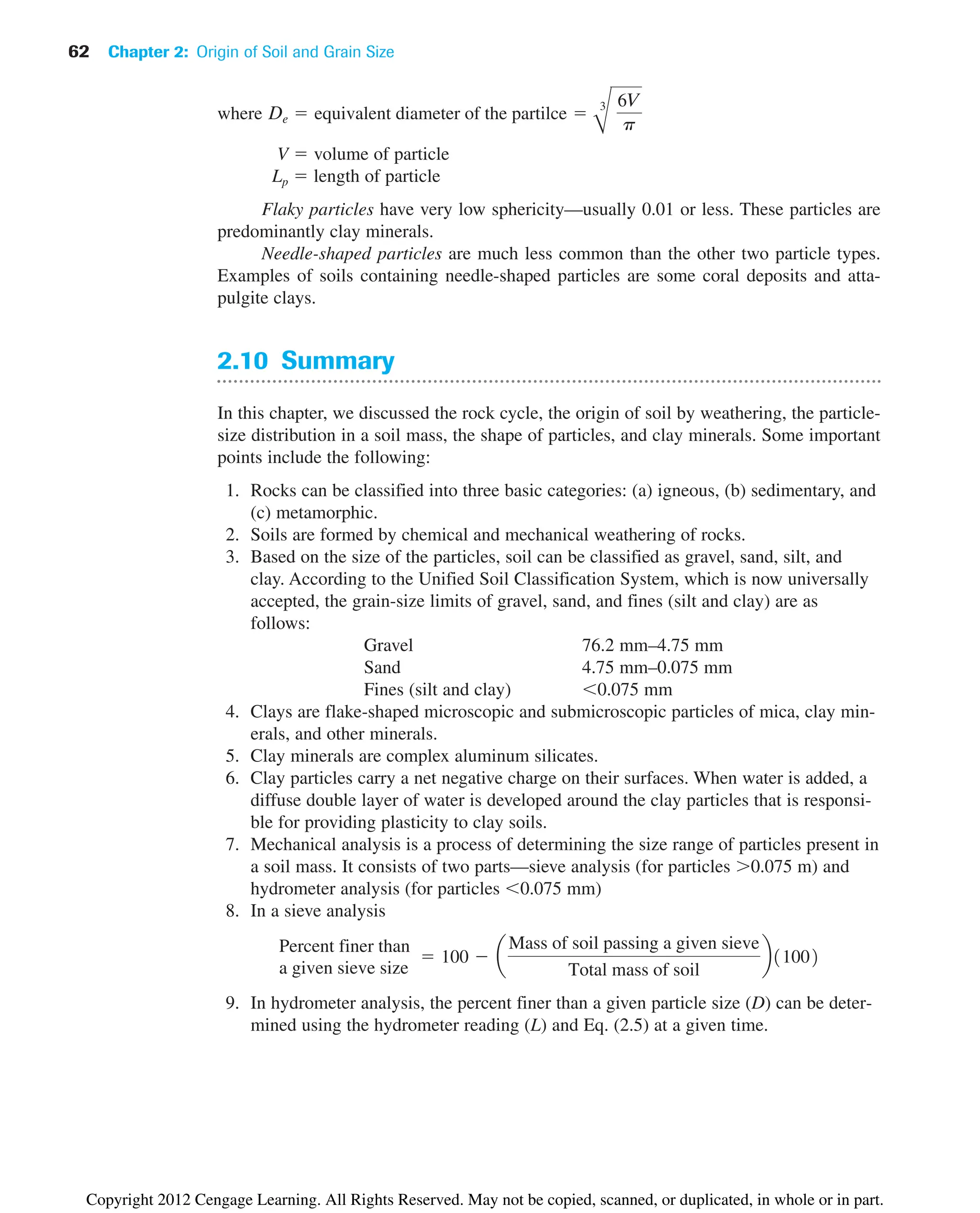 where
V  volume of particle
Lp  length of particle
Flaky particles have very low sphericity—usually 0.01 or less. These particles are
predominantly clay minerals.
Needle-shaped particles are much less common than the other two particle types.
Examples of soils containing needle-shaped particles are some coral deposits and atta-
pulgite clays.
2.10 Summary
In this chapter, we discussed the rock cycle, the origin of soil by weathering, the particle-
size distribution in a soil mass, the shape of particles, and clay minerals. Some important
points include the following:
1. Rocks can be classified into three basic categories: (a) igneous, (b) sedimentary, and
(c) metamorphic.
2. Soils are formed by chemical and mechanical weathering of rocks.
3. Based on the size of the particles, soil can be classified as gravel, sand, silt, and
clay. According to the Unified Soil Classification System, which is now universally
accepted, the grain-size limits of gravel, sand, and fines (silt and clay) are as
follows:
Gravel 76.2 mm–4.75 mm
Sand 4.75 mm–0.075 mm
Fines (silt and clay) 0.075 mm
4. Clays are flake-shaped microscopic and submicroscopic particles of mica, clay min-
erals, and other minerals.
5. Clay minerals are complex aluminum silicates.
6. Clay particles carry a net negative charge on their surfaces. When water is added, a
diffuse double layer of water is developed around the clay particles that is responsi-
ble for providing plasticity to clay soils.
7. Mechanical analysis is a process of determining the size range of particles present in
a soil mass. It consists of two parts—sieve analysis (for particles 0.075 m) and
hydrometer analysis (for particles 0.075 mm)
8. In a sieve analysis
9. In hydrometer analysis, the percent finer than a given particle size (D) can be deter-
mined using the hydrometer reading (L) and Eq. (2.5) at a given time.
Percent finer than
a given sieve size
 100  a
Mass of soil passing a given sieve
Total mass of soil
b11002
De  equivalent diameter of the partilce 
B
3 6V
p
62 Chapter 2: Origin of Soil and Grain Size
Copyright 2012 Cengage Learning. All Rights Reserved. May not be copied, scanned, or duplicated, in whole or in part.
 