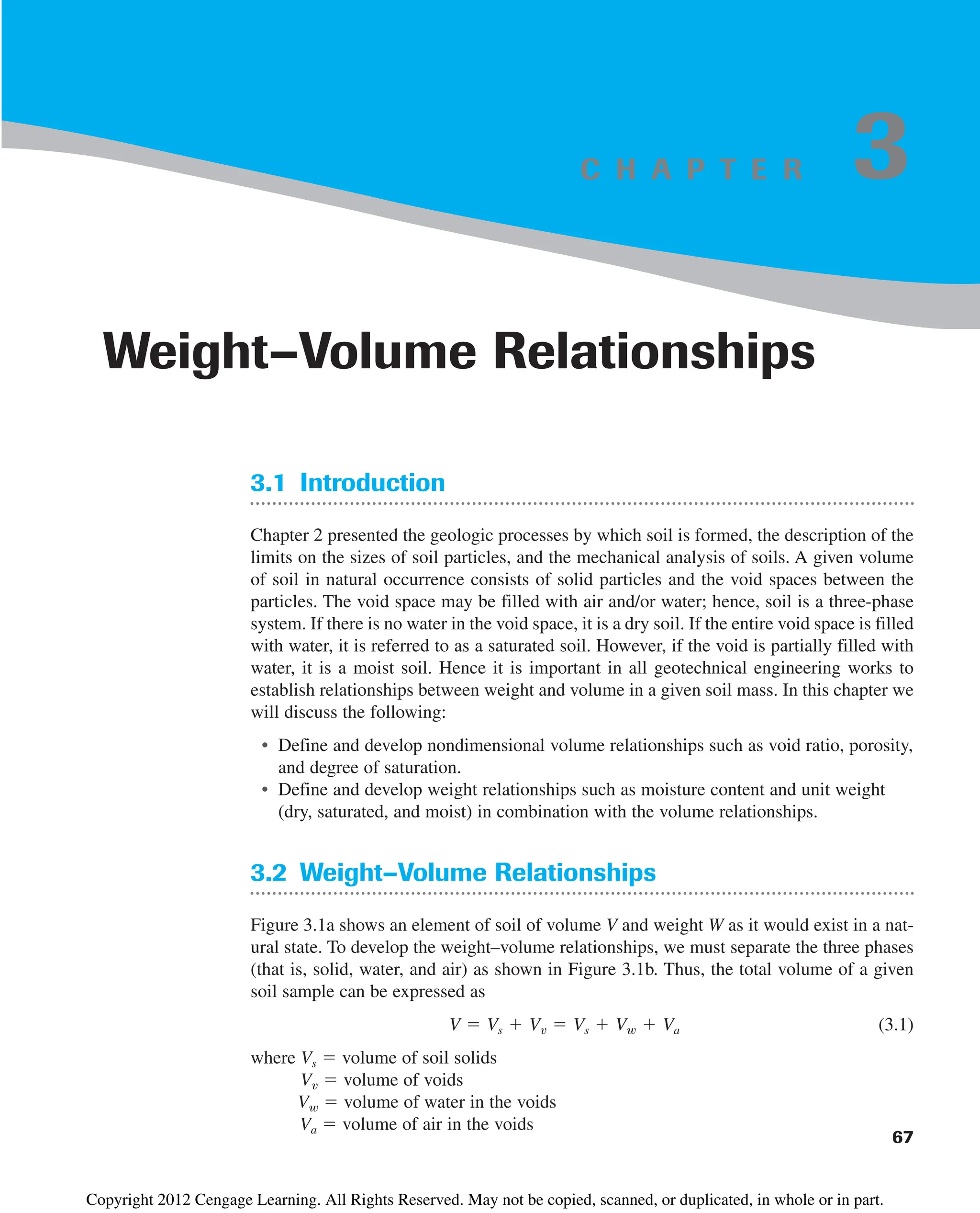 C H A P T E R
3.1 Introduction
Chapter 2 presented the geologic processes by which soil is formed, the description of the
limits on the sizes of soil particles, and the mechanical analysis of soils. A given volume
of soil in natural occurrence consists of solid particles and the void spaces between the
particles. The void space may be filled with air and/or water; hence, soil is a three-phase
system. If there is no water in the void space, it is a dry soil. If the entire void space is filled
with water, it is referred to as a saturated soil. However, if the void is partially filled with
water, it is a moist soil. Hence it is important in all geotechnical engineering works to
establish relationships between weight and volume in a given soil mass. In this chapter we
will discuss the following:
• Define and develop nondimensional volume relationships such as void ratio, porosity,
and degree of saturation.
• Define and develop weight relationships such as moisture content and unit weight
(dry, saturated, and moist) in combination with the volume relationships.
3.2 Weight–Volume Relationships
Figure 3.1a shows an element of soil of volume V and weight W as it would exist in a nat-
ural state. To develop the weight–volume relationships, we must separate the three phases
(that is, solid, water, and air) as shown in Figure 3.1b. Thus, the total volume of a given
soil sample can be expressed as
(3.1)
where Vs  volume of soil solids
Vv  volume of voids
Vw  volume of water in the voids
Va  volume of air in the voids
V  Vs  Vv  Vs  Vw  Va
67
Weight–Volume Relationships
3
Copyright 2012 Cengage Learning. All Rights Reserved. May not be copied, scanned, or duplicated, in whole or in part.
 