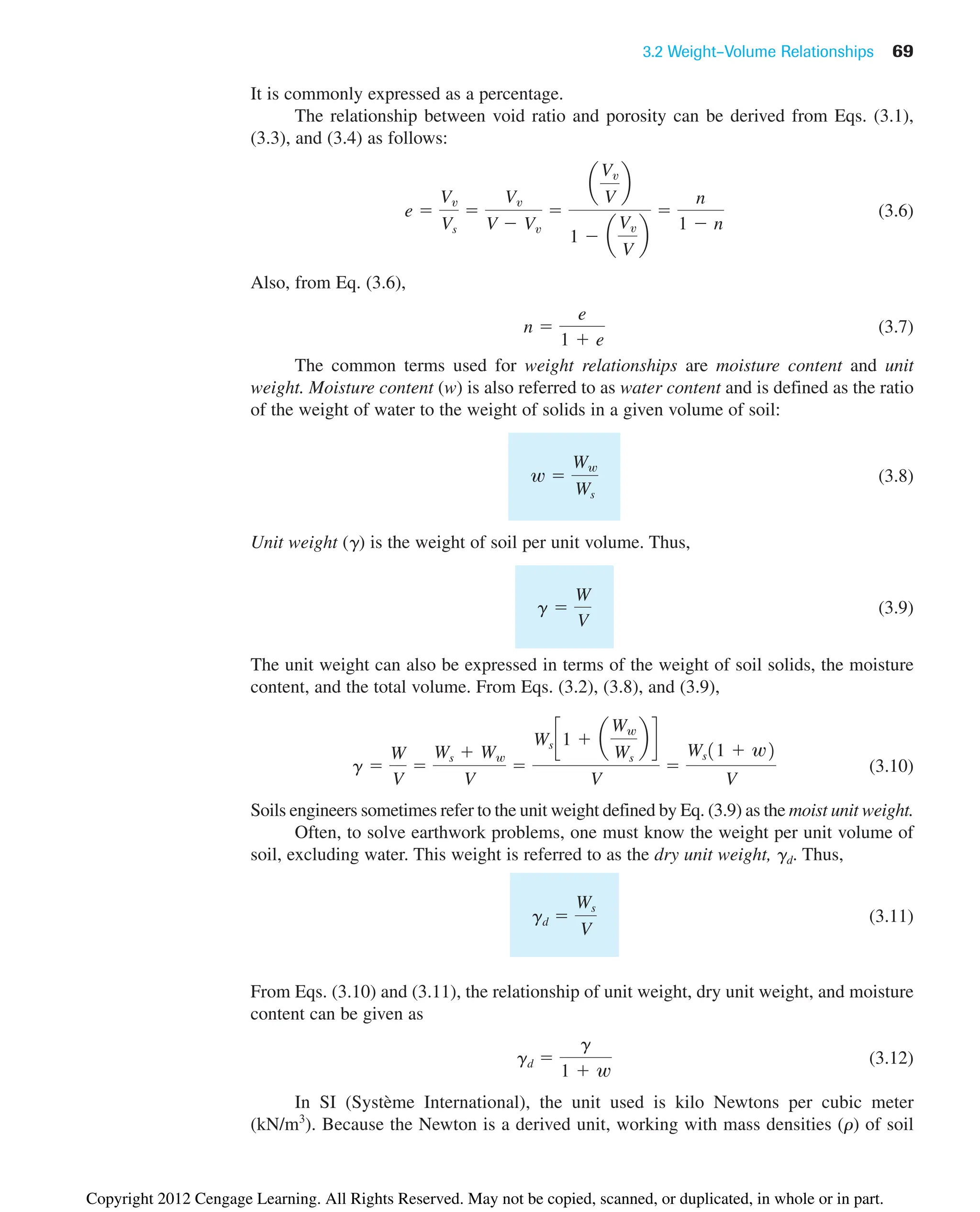 3.2 Weight–Volume Relationships 69
It is commonly expressed as a percentage.
The relationship between void ratio and porosity can be derived from Eqs. (3.1),
(3.3), and (3.4) as follows:
(3.6)
Also, from Eq. (3.6),
(3.7)
The common terms used for weight relationships are moisture content and unit
weight. Moisture content (w) is also referred to as water content and is defined as the ratio
of the weight of water to the weight of solids in a given volume of soil:
(3.8)
Unit weight (g) is the weight of soil per unit volume. Thus,
(3.9)
The unit weight can also be expressed in terms of the weight of soil solids, the moisture
content, and the total volume. From Eqs. (3.2), (3.8), and (3.9),
(3.10)
Soils engineers sometimes refer to the unit weight defined by Eq. (3.9) as the moist unit weight.
Often, to solve earthwork problems, one must know the weight per unit volume of
soil, excluding water. This weight is referred to as the dry unit weight, gd. Thus,
(3.11)
From Eqs. (3.10) and (3.11), the relationship of unit weight, dry unit weight, and moisture
content can be given as
(3.12)
In SI (Système International), the unit used is kilo Newtons per cubic meter
(kN/m3
). Because the Newton is a derived unit, working with mass densities (r) of soil
gd 
g
1  w
gd 
Ws
V
g 
W
V

Ws  Ww
V

Ws c1  a
Ww
Ws
b d
V

Ws11  w2
V
g 
W
V
w 
Ww
Ws
n 
e
1  e
e 
Vv
Vs

Vv
V  Vv

a
Vv
V
b
1  a
Vv
V
b

n
1  n
Copyright 2012 Cengage Learning. All Rights Reserved. May not be copied, scanned, or duplicated, in whole or in part.
 