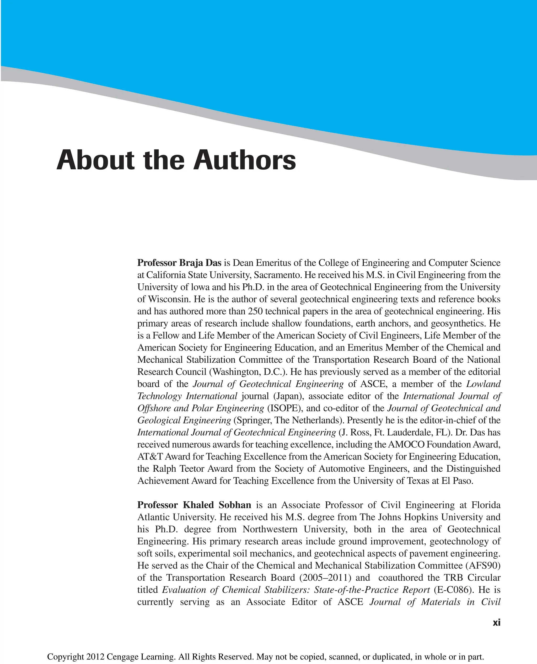 xi
About the Authors
Professor Braja Das is Dean Emeritus of the College of Engineering and Computer Science
at California State University, Sacramento. He received his M.S. in Civil Engineering from the
University of lowa and his Ph.D. in the area of Geotechnical Engineering from the University
of Wisconsin. He is the author of several geotechnical engineering texts and reference books
and has authored more than 250 technical papers in the area of geotechnical engineering. His
primary areas of research include shallow foundations, earth anchors, and geosynthetics. He
is a Fellow and Life Member of the American Society of Civil Engineers, Life Member of the
American Society for Engineering Education, and an Emeritus Member of the Chemical and
Mechanical Stabilization Committee of the Transportation Research Board of the National
Research Council (Washington, D.C.). He has previously served as a member of the editorial
board of the Journal of Geotechnical Engineering of ASCE, a member of the Lowland
Technology International journal (Japan), associate editor of the International Journal of
Offshore and Polar Engineering (ISOPE), and co-editor of the Journal of Geotechnical and
Geological Engineering (Springer, The Netherlands). Presently he is the editor-in-chief of the
International Journal of Geotechnical Engineering (J. Ross, Ft. Lauderdale, FL). Dr. Das has
received numerous awards for teaching excellence, including theAMOCO FoundationAward,
AT&TAward for Teaching Excellence from theAmerican Society for Engineering Education,
the Ralph Teetor Award from the Society of Automotive Engineers, and the Distinguished
Achievement Award for Teaching Excellence from the University of Texas at El Paso.
Professor Khaled Sobhan is an Associate Professor of Civil Engineering at Florida
Atlantic University. He received his M.S. degree from The Johns Hopkins University and
his Ph.D. degree from Northwestern University, both in the area of Geotechnical
Engineering. His primary research areas include ground improvement, geotechnology of
soft soils, experimental soil mechanics, and geotechnical aspects of pavement engineering.
He served as the Chair of the Chemical and Mechanical Stabilization Committee (AFS90)
of the Transportation Research Board (2005–2011) and coauthored the TRB Circular
titled Evaluation of Chemical Stabilizers: State-of-the-Practice Report (E-C086). He is
currently serving as an Associate Editor of ASCE Journal of Materials in Civil
Copyright 2012 Cengage Learning. All Rights Reserved. May not be copied, scanned, or duplicated, in whole or in part.
 