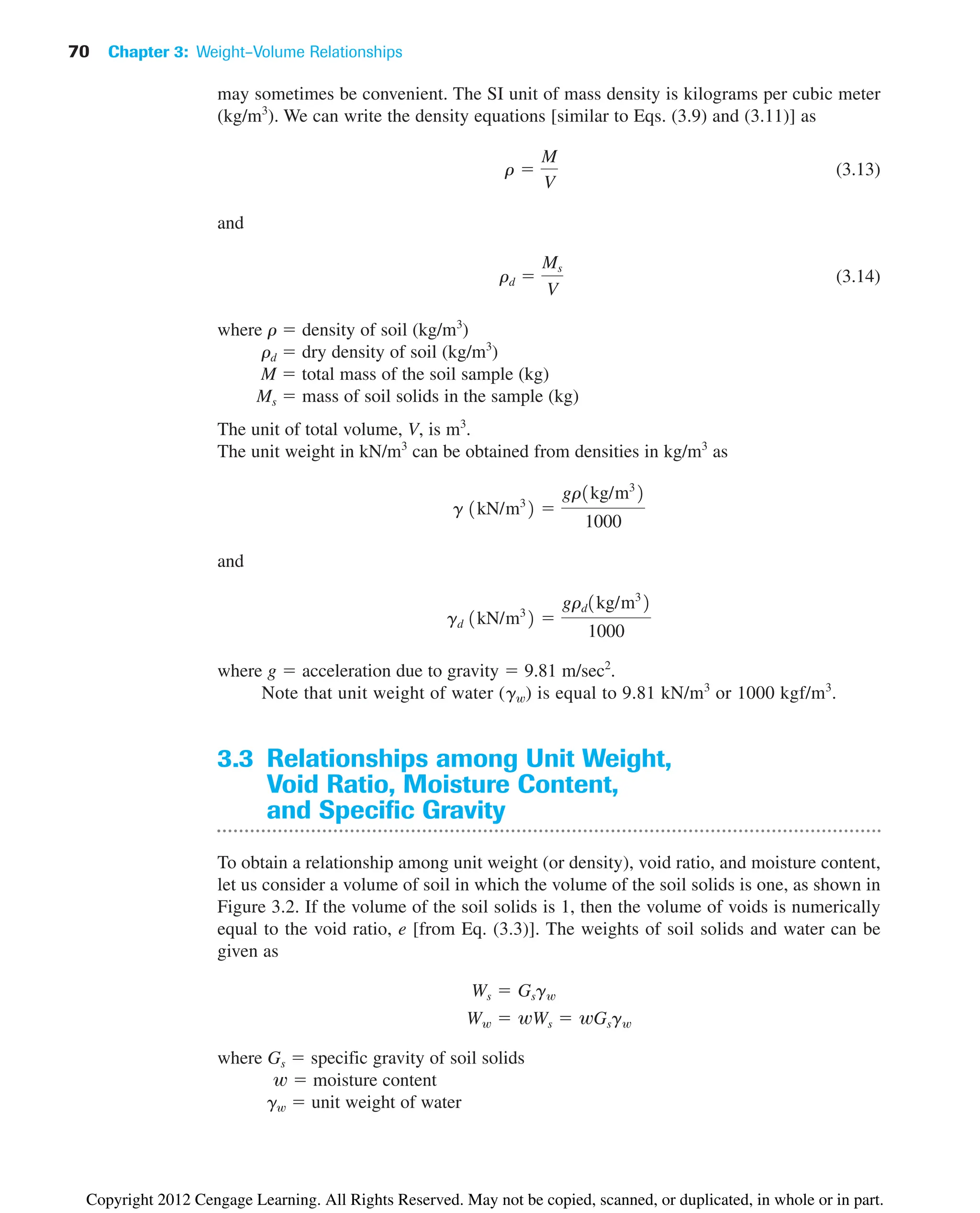 70 Chapter 3: Weight–Volume Relationships
may sometimes be convenient. The SI unit of mass density is kilograms per cubic meter
(kg/m3
). We can write the density equations [similar to Eqs. (3.9) and (3.11)] as
(3.13)
and
(3.14)
where r  density of soil (kg/m3
)
rd  dry density of soil (kg/m3
)
M  total mass of the soil sample (kg)
Ms  mass of soil solids in the sample (kg)
The unit of total volume, V, is m3
.
The unit weight in kN/m3
can be obtained from densities in kg/m3
as
and
where g  acceleration due to gravity  9.81 m/sec2
.
Note that unit weight of water (gw) is equal to 9.81 kN/m3
or 1000 kgf/m3
.
3.3 Relationships among Unit Weight,
Void Ratio, Moisture Content,
and Specific Gravity
To obtain a relationship among unit weight (or density), void ratio, and moisture content,
let us consider a volume of soil in which the volume of the soil solids is one, as shown in
Figure 3.2. If the volume of the soil solids is 1, then the volume of voids is numerically
equal to the void ratio, e [from Eq. (3.3)]. The weights of soil solids and water can be
given as
where Gs  specific gravity of soil solids
w  moisture content
gw  unit weight of water
Ww  wWs  wGsgw
Ws  Gsgw
gd 1kN/m3
2 
grd1kg/m3
2
1000
g 1kN/m3
2 
gr1kg/m3
2
1000
rd 
Ms
V
r 
M
V
Copyright 2012 Cengage Learning. All Rights Reserved. May not be copied, scanned, or duplicated, in whole or in part.
 