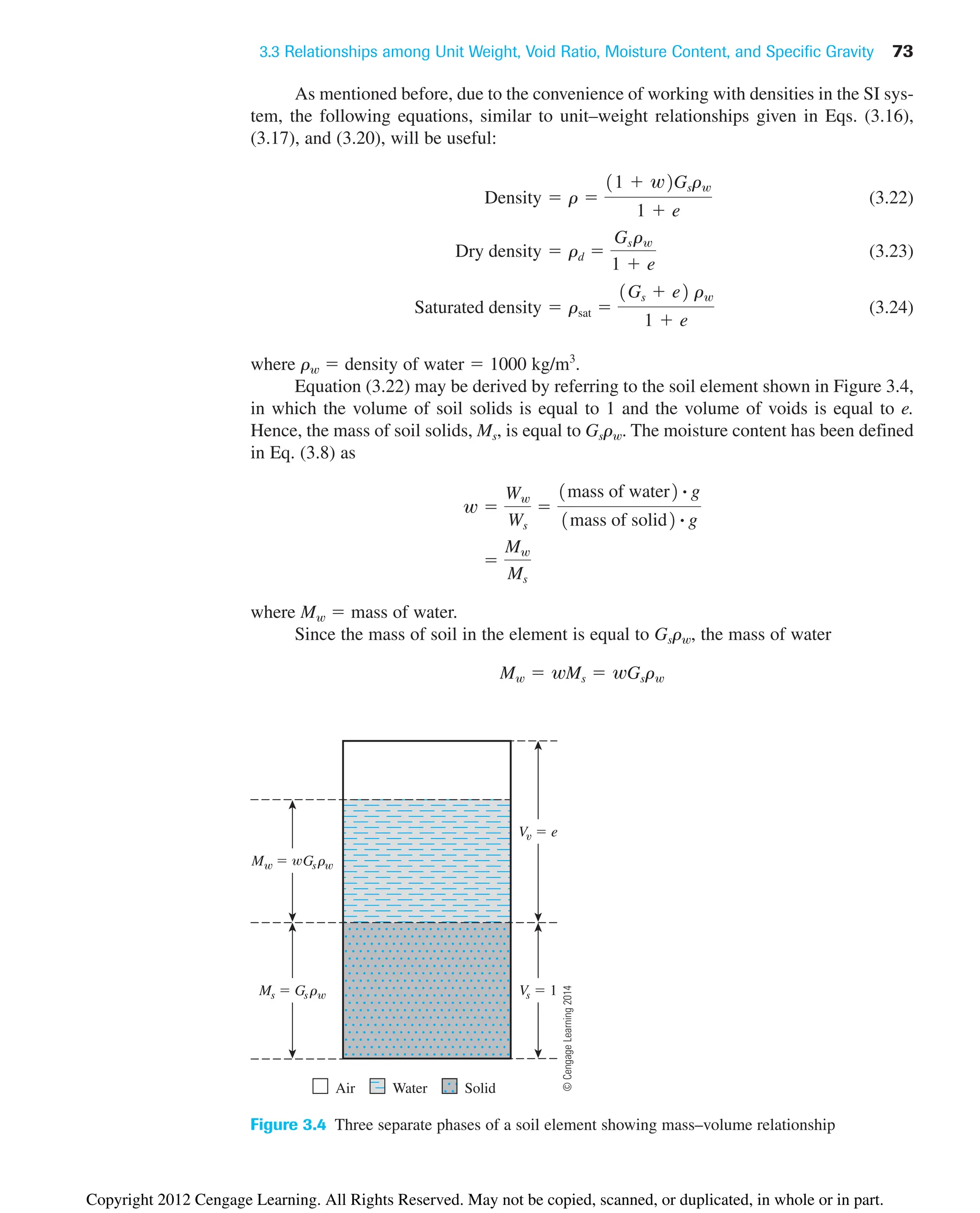 3.3 Relationships among Unit Weight, Void Ratio, Moisture Content, and Specific Gravity 73
Figure 3.4 Three separate phases of a soil element showing mass–volume relationship
As mentioned before, due to the convenience of working with densities in the SI sys-
tem, the following equations, similar to unit–weight relationships given in Eqs. (3.16),
(3.17), and (3.20), will be useful:
(3.22)
(3.23)
(3.24)
where rw  density of water  1000 kg/m3
.
Equation (3.22) may be derived by referring to the soil element shown in Figure 3.4,
in which the volume of soil solids is equal to 1 and the volume of voids is equal to e.
Hence, the mass of soil solids, Ms, is equal to Gsrw. The moisture content has been defined
in Eq. (3.8) as
where Mw  mass of water.
Since the mass of soil in the element is equal to Gsrw, the mass of water
Mw  wMs  wGsrw

Mw
Ms
w 
Ww
Ws

1mass of water2 # g
1mass of solid2 # g
Saturated density  rsat 
1Gs  e2 rw
1  e
Dry density  rd 
Gsrw
1  e
Density  r 
11  w2Gsrw
1  e
Vs  1
V  e
Ms  Gsr
M  Gsr
Air Water Solid
©
Cengage
Learning
2014
Copyright 2012 Cengage Learning. All Rights Reserved. May not be copied, scanned, or duplicated, in whole or in part.
 