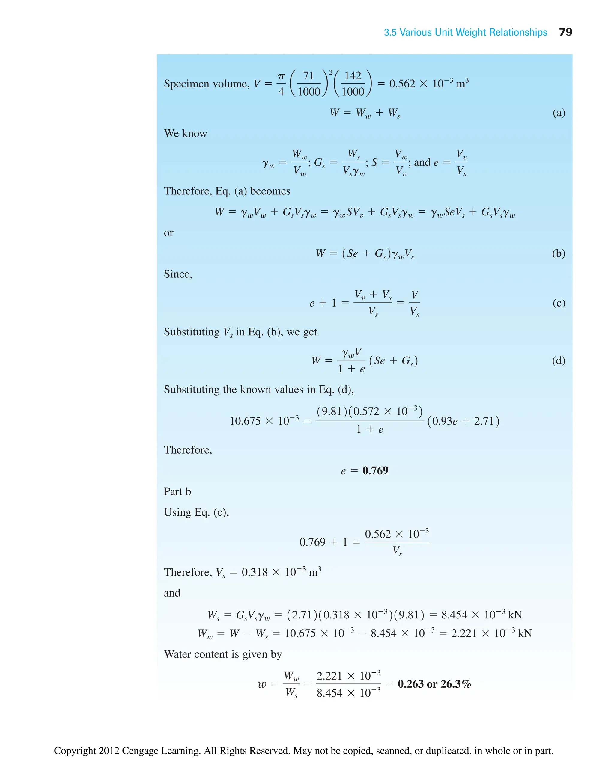 3.5 Various Unit Weight Relationships 79
Specimen volume,
(a)
We know
Therefore, Eq. (a) becomes
or
(b)
Since,
(c)
Substituting Vs in Eq. (b), we get
(d)
Substituting the known values in Eq. (d),
Therefore,
Part b
Using Eq. (c),
Therefore,
and
Water content is given by
w 
Ww
Ws

2.221  103
8.454  103
 0.263 or 26.3%
Ww  W  Ws  10.675  103
 8.454  103
 2.221  103
kN
Ws  GsVsgw  12.71210.318  103
219.812  8.454  103
kN
Vs  0.318  103
m3
0.769  1 
0.562  103
Vs
e  0.769
10.675  103

19.81210.572  103
2
1  e
10.93e  2.712
W 
gwV
1  e
1Se  Gs2
e  1 
Vv  Vs
Vs

V
Vs
W  1Se  Gs2gwVs
W  gwVw  GsVsgw  gw SVv  GsVsgw  gw SeVs  GsVsgw
gw 
Ww
Vw
; Gs 
Ws
Vsgw
; S 
Vw
Vv
; and e 
Vv
Vs
W  Ww  Ws
V 
p
4
a
71
1000
b
2
a
142
1000
b  0.562  103
m3
Copyright 2012 Cengage Learning. All Rights Reserved. May not be copied, scanned, or duplicated, in whole or in part.
 