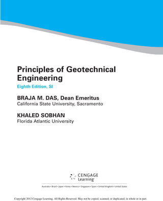 Principles of Geotechnical
Engineering
Eighth Edition, SI
BRAJA M. DAS, Dean Emeritus
California State University, Sacramento
KHALED SOBHAN
Florida Atlantic University
Australia • Brazil • Japan • Korea • Mexico • Singapore • Spain • United Kingdom • United States
Copyright 2012 Cengage Learning. All Rights Reserved. May not be copied, scanned, or duplicated, in whole or in part.
 
