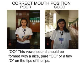 CORRECT MOUTH POSITION
POOR GOOD
“OO” This vowel sound should be
formed with a nice, pure “OO” or a tiny
“O” on the tips of the lips.
 