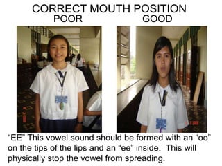 CORRECT MOUTH POSITION
POOR GOOD
“EE” This vowel sound should be formed with an “oo”
on the tips of the lips and an “ee” inside. This will
physically stop the vowel from spreading.
 