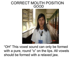 CORRECT MOUTH POSITION
GOOD
“OH” This vowel sound can only be formed
with a pure, round “o” on the lips. All vowels
should be formed with a relaxed jaw.
 