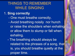 THINGS TO REMEMBER
WHILE SINGING
1. Sing correctly
- One must breathe correctly.
- Avoid breathing noisily nor hunch
or raise the shoulders when exhaling
or allow them to slump or fall when
exhaling.
- The breathing should always be
related to the phrases of a song, that
is, you should breathe quietly at the
proper time.
 