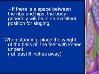 - If there is a space between
the ribs and hips, the body
generally will be in an excellent
position for singing.
When standing- place the weight
of the balls of the feet with knees
unbent
( at least 6 inches away)
 