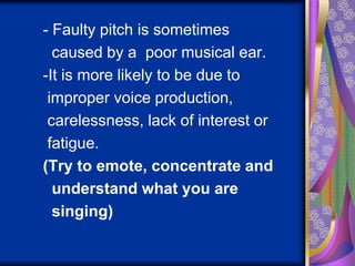 - Faulty pitch is sometimes
caused by a poor musical ear.
-It is more likely to be due to
improper voice production,
carelessness, lack of interest or
fatigue.
(Try to emote, concentrate and
understand what you are
singing)
 
